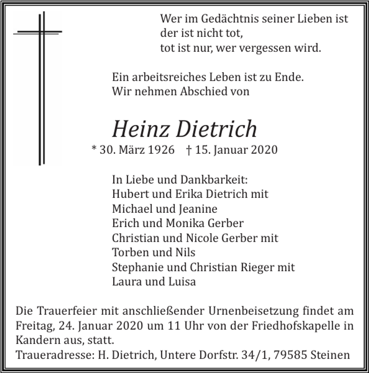 <p>Wer im Gedächtnis seiner Lieben ist<br />der ist nicht tot,<br />tot ist nur, wer vergessen wird.<br />Ein arbeitsreiches Leben ist zu Ende.<br />Wir nehmen Abschied von</p><p>Heinz Dietrich<br />* 30. Mä rz 1926 † 15. Januar 2020<br />In Liebe und Dankbarkeit:<br />Hubert und Erika Dietrich mit<br />Michael und Jeanine<br />Erich und Monika Gerber<br />Christian und Nicole Gerber mit<br />Torben und Nils<br />Stephanie und Christian Rieger mit<br />Laura und Luisa<br />Die Trauerfeier mit anschließender Urnenbeisetzung findet am<br />Freitag, 24. Januar 2020 um 11 Uhr von der Friedhofskapelle in<br />Kandern aus, statt.<br />Traueradresse: H. Dietrich, Untere Dorfstr. 34/1, 79585 Steinen</p>