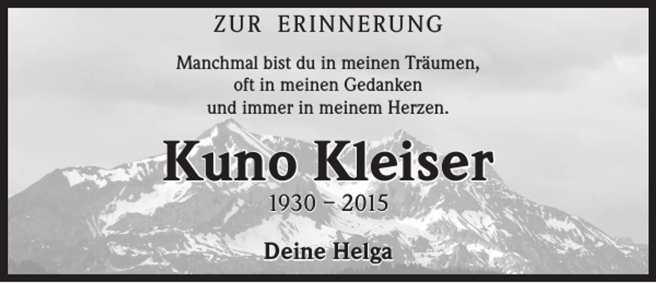 <p>Z u r E r i n n e r u ng<br />Manchmal bist du in meinen Träumen,<br />oft in meinen Gedanken<br />und immer in meinem Herzen.</p><p>Kuno Kleiser<br />1930 – 2015</p><p>Deine Helga</p>