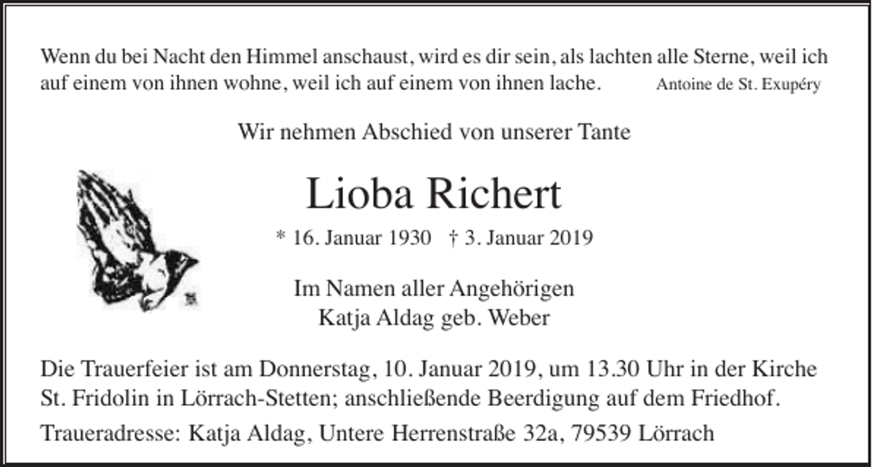 <p>Wenn du bei Nacht den Himmel anschaust, wird es dir sein, als lachten alle Sterne, weil ich<br />auf einem von ihnen wohne, weil ich auf einem von ihnen lache.<br />Antoine de St. Exupéry</p><p>Wir nehmen Abschied von unserer Tante</p><p>Lioba Richert<br />* 16. Januar 1930 † 3. Januar 2019</p><p>Im Namen aller Angehörigen<br />Katja Aldag geb. Weber<br />Die Trauerfeier ist am Donnerstag, 10. Januar 2019, um 13.30 Uhr in der Kirche<br />St. Fridolin in Lörrach-Stetten; anschließende Beerdigung auf dem Friedhof.<br />Traueradresse: Katja Aldag, Untere Herrenstraße 32a, 79539 Lörrach</p>