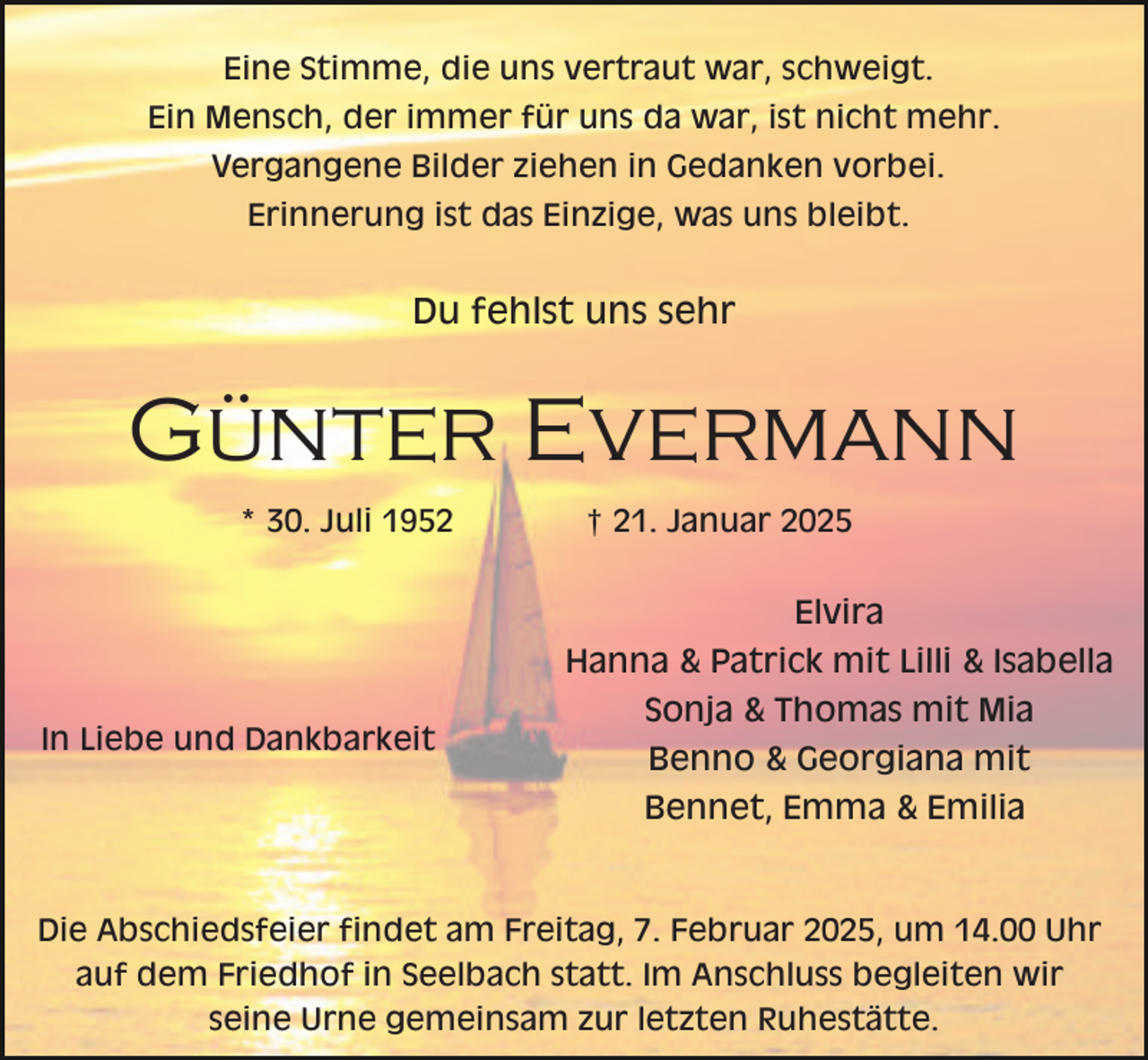 <p>Eine Stimme, die uns vertraut war, schweigt.<br />Ein Mensch, der immer für uns da war, ist nicht mehr.<br />Vergangene Bilder ziehen in Gedanken vorbei.<br />Erinnerung ist das Einzige, was uns bleibt.</p><p>Du fehlst uns sehr</p><p>Günter Evermann<br />* 30. Juli 1952</p><p>† 21. Januar 2025</p><p>Elvira<br />Hanna &amp; Patrick mit Lilli &amp; Isabella<br />In Liebe und Dankbarkeit</p><p>Sonja &amp; Thomas mit Mia<br />Benno &amp; Georgiana mit<br />Bennet, Emma &amp; Emilia</p><p>Die Abschiedsfeier findet am Freitag, 7. Februar 2025, um 14.00 Uhr<br />auf dem Friedhof in Seelbach statt. Im Anschluss begleiten wir<br />seine Urne gemeinsam zur letzten Ruhestätte.</p>