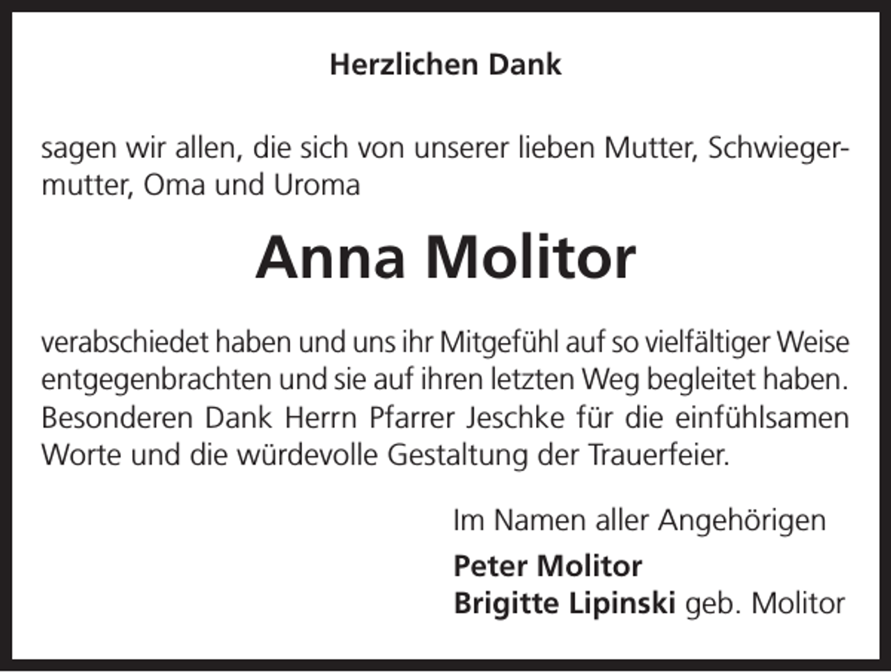 <p>Herzlichen Dank<br />sagen wir allen, die sich von unserer lieben Mutter, Schwiegermutter, Oma und Uroma</p><p>Anna Molitor<br />verabschiedet haben und uns ihr Mitgefühl auf so vielfältiger Weise<br />entgegenbrachten und sie auf ihren letzten Weg begleitet haben.<br />Besonderen Dank Herrn Pfarrer Jeschke für die einfühlsamen<br />Worte und die würdevolle Gestaltung der Trauerfeier.<br />Im Namen aller Angehörigen<br />Peter Molitor<br />Brigitte Lipinski geb. Molitor</p>