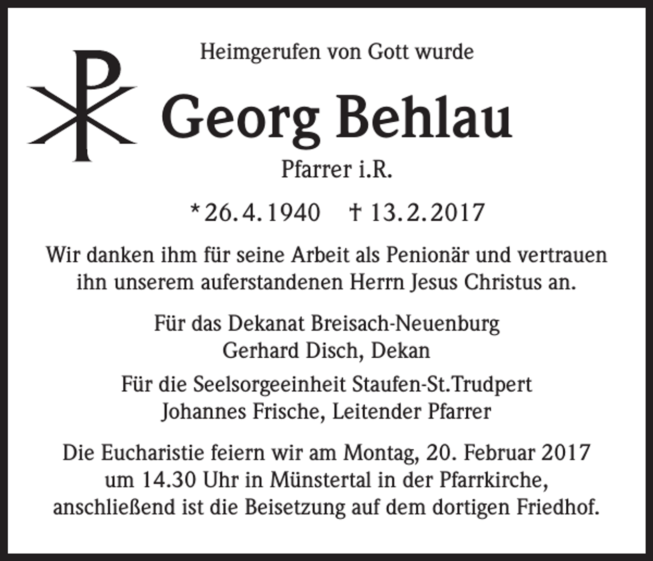 <p>Heimgerufen von Gott wurde</p><p>Georg Behlau<br />Pfarrer i.R.<br />* 26. 4. 1940</p><p>† 13. 2. 2017</p><p>Wir danken ihm für seine Arbeit als Penionär und vertrauen<br />ihn unserem auferstandenen Herrn Jesus Christus an.<br />Für das Dekanat Breisach-Neuenburg<br />Gerhard Disch, Dekan<br />Für die Seelsorgeeinheit Staufen-St.Trudpert<br />Johannes Frische, Leitender Pfarrer<br />Die Eucharistie feiern wir am Montag, 20. Februar 2017<br />um 14.30 Uhr in Münstertal in der Pfarrkirche,<br />anschließend ist die Beisetzung auf dem dortigen Friedhof.</p>