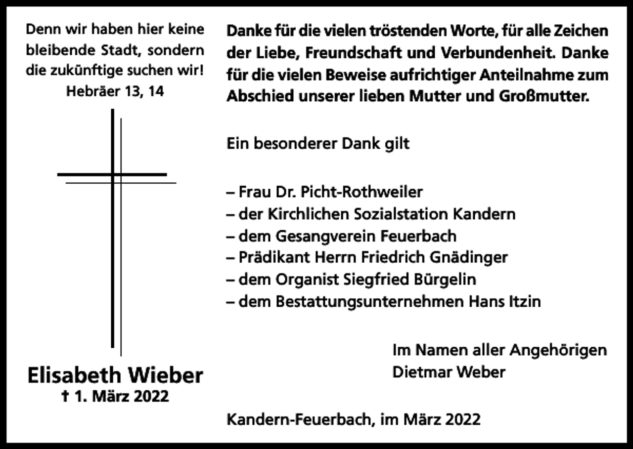 <p>Denn wir haben hier keine<br />bleibende Stadt, sondern<br />die zukünftige suchen wir!<br />Hebräer 13, 14</p><p>Danke für die vielen tröstenden Worte, für alle Zeichen<br />der Liebe, Freundschaft und Verbundenheit. Danke<br />für die vielen Beweise aufrichtiger Anteilnahme zum<br />Abschied unserer lieben Mutter und Großmutter.<br />Ein besonderer Dank gilt<br />– Frau Dr. Picht-Rothweiler<br />– der Kirchlichen Sozialstation Kandern<br />– dem Gesangverein Feuerbach<br />– Prädikant Herrn Friedrich Gnädinger<br />– dem Organist Siegfried Bürgelin<br />– dem Bestattungsunternehmen Hans Itzin</p><p>Elisabeth Wieber</p><p>Im Namen aller Angehörigen<br />Dietmar Weber</p><p>† 1. März 2022</p><p>Kandern-Feuerbach, im März 2022</p>