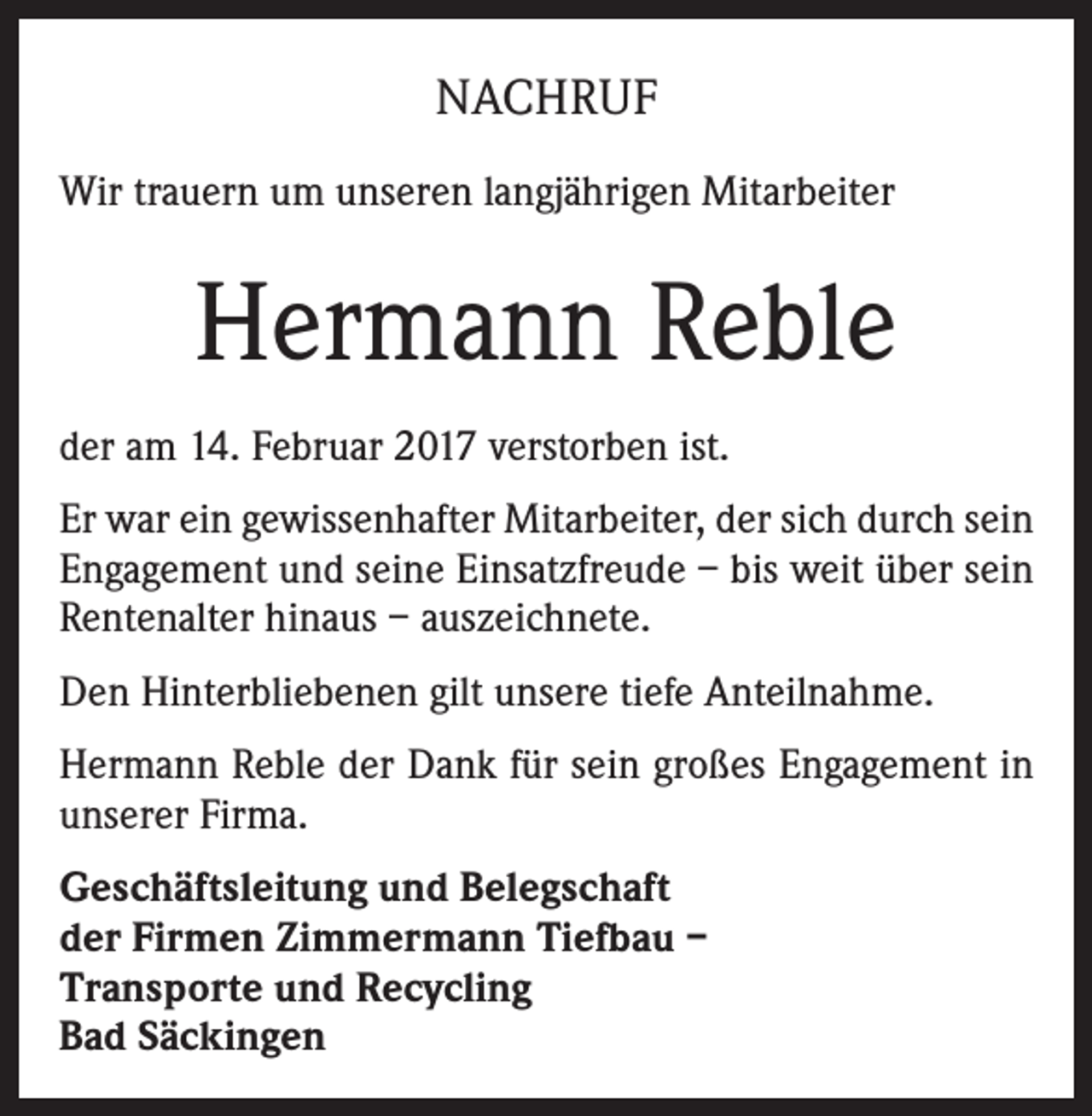 <p>NACHRUF<br />Wir trauern um unseren langjährigen Mitarbeiter</p><p>Hermann Reble<br />der am 14. Februar 2017 verstorben ist.<br />Er war ein gewissenhafter Mitarbeiter, der sich durch sein<br />Engagement und seine Einsatzfreude – bis weit über sein<br />Rentenalter hinaus – auszeichnete.<br />Den Hinterbliebenen gilt unsere tiefe Anteilnahme.<br />Hermann Reble der Dank für sein großes Engagement in<br />unserer Firma.<br />Geschäftsleitung und Belegschaft<br />der Firmen Zimmermann Tiefbau –<br />Transporte und Recycling<br />Bad Säckingen</p>