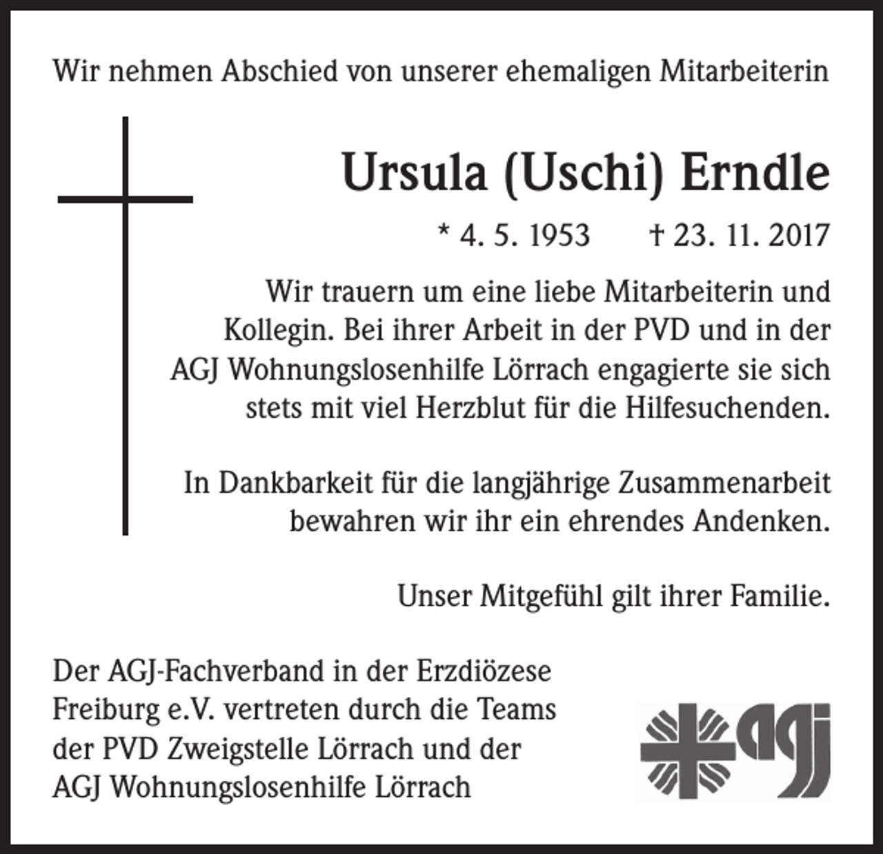 <p>Wir nehmen Abschied von unserer ehemaligen Mitarbeiterin</p><p>Ursula (Uschi) Erndle<br />* 4. 5. 1953</p><p>† 23. 11. 2017</p><p>Wir trauern um eine liebe Mitarbeiterin und<br />Kollegin. Bei ihrer Arbeit in der PVD und in der<br />AGJ Wohnungslosenhilfe Lörrach engagierte sie sich<br />stets mit viel Herzblut für die Hilfesuchenden.<br />In Dankbarkeit für die langjährige Zusammenarbeit<br />bewahren wir ihr ein ehrendes Andenken.<br />Unser Mitgefühl gilt ihrer Familie.<br />Der AGJ-Fachverband in der Erzdiözese<br />Freiburg e.V. vertreten durch die Teams<br />der PVD Zweigstelle Lörrach und der<br />AGJ Wohnungslosenhilfe Lörrach</p>