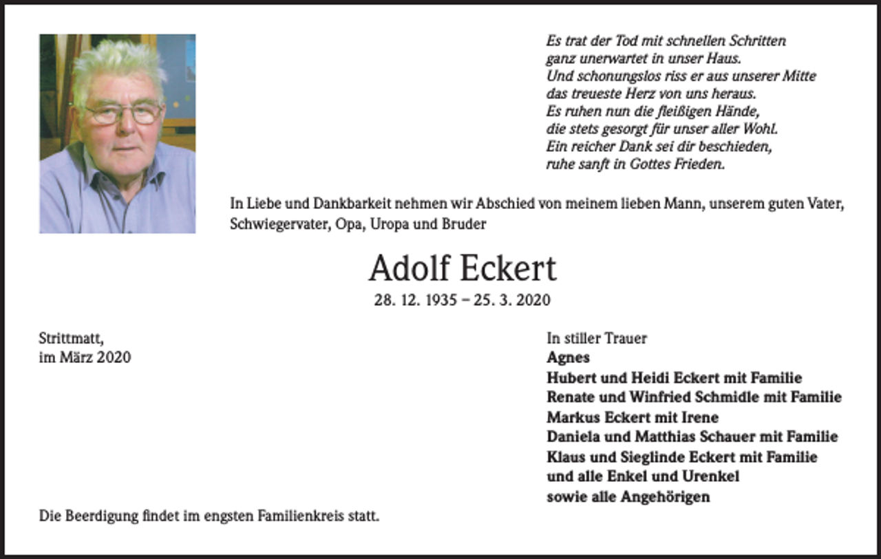 <p>Es trat der Tod mit schnellen Schritten<br />ganz unerwartet in unser Haus.<br />Und schonungslos riss er aus unserer Mitte<br />das treueste Herz von uns heraus.<br />Es ruhen nun die fleißigen Hände,<br />die stets gesorgt für unser aller Wohl.<br />Ein reicher Dank sei dir beschieden,<br />ruhe sanft in Gottes Frieden.</p><p>In Liebe und Dankbarkeit nehmen wir Abschied von meinem lieben Mann, unserem guten Vater,<br />Schwiegervater, Opa, Uropa und Bruder</p><p>Adolf Eckert<br />28. 12. 1935 – 25. 3. 2020</p><p>Strittmatt,<br />im März 2020</p><p>Die Beerdigung findet im engsten Familienkreis statt.</p><p>In stiller Trauer<br />Agnes<br />Hubert und Heidi Eckert mit Familie<br />Renate und Winfried Schmidle mit Familie<br />Markus Eckert mit Irene<br />Daniela und Matthias Schauer mit Familie<br />Klaus und Sieglinde Eckert mit Familie<br />und alle Enkel und Urenkel<br />sowie alle Angehörigen</p>