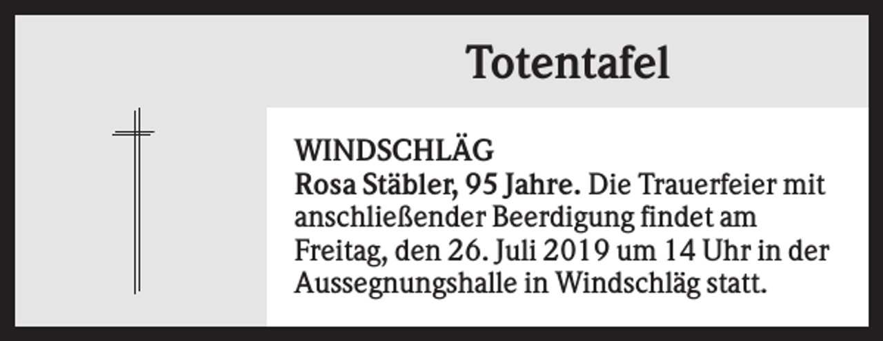 <p>Totentafel<br />WINDSCHLÄG<br />Rosa Stäbler, 95 Jahre. Die Trauerfeier mit<br />anschließender Beerdigung findet am<br />Freitag, den 26. Juli 2019 um 14 Uhr in der<br />Aussegnungshalle in Windschläg statt.</p>