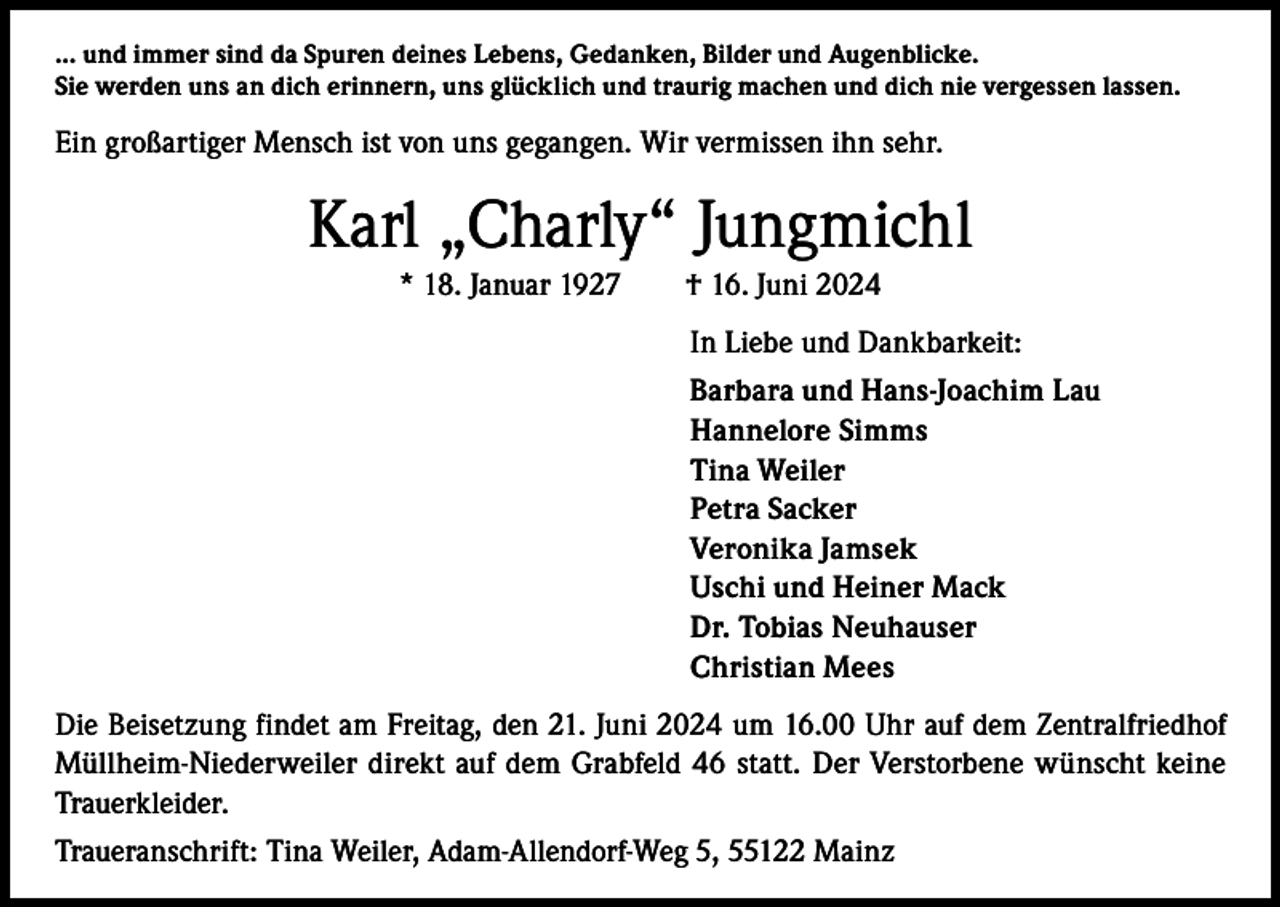 <p>… und immer sind da Spuren deines Lebens, Gedanken, Bilder und Augenblicke.<br />Sie werden uns an dich erinnern, uns glücklich und traurig machen und dich nie vergessen lassen.</p><p>Ein großartiger Mensch ist von uns gegangen. Wir vermissen ihn sehr.</p><p>Karl „Charly“ Jungmichl<br />* 18. Januar 1927 † 16. Juni 2024<br />In Liebe und Dankbarkeit:<br />Barbara und Hans-Joachim Lau<br />Hannelore Simms<br />Tina Weiler<br />Petra Sacker<br />Veronika Jamsek<br />Uschi und Heiner Mack<br />Dr. Tobias Neuhauser<br />Christian Mees<br />Die Beisetzung findet am Freitag, den 21. Juni 2024 um 16.00 Uhr auf dem Zentralfriedhof<br />Müllheim-Niederweiler direkt auf dem Grabfeld 46 statt. Der Verstorbene wünscht keine<br />Trauerkleider.<br />Traueranschrift: Tina Weiler, Adam-Allendorf-Weg 5, 55122 Mainz</p>