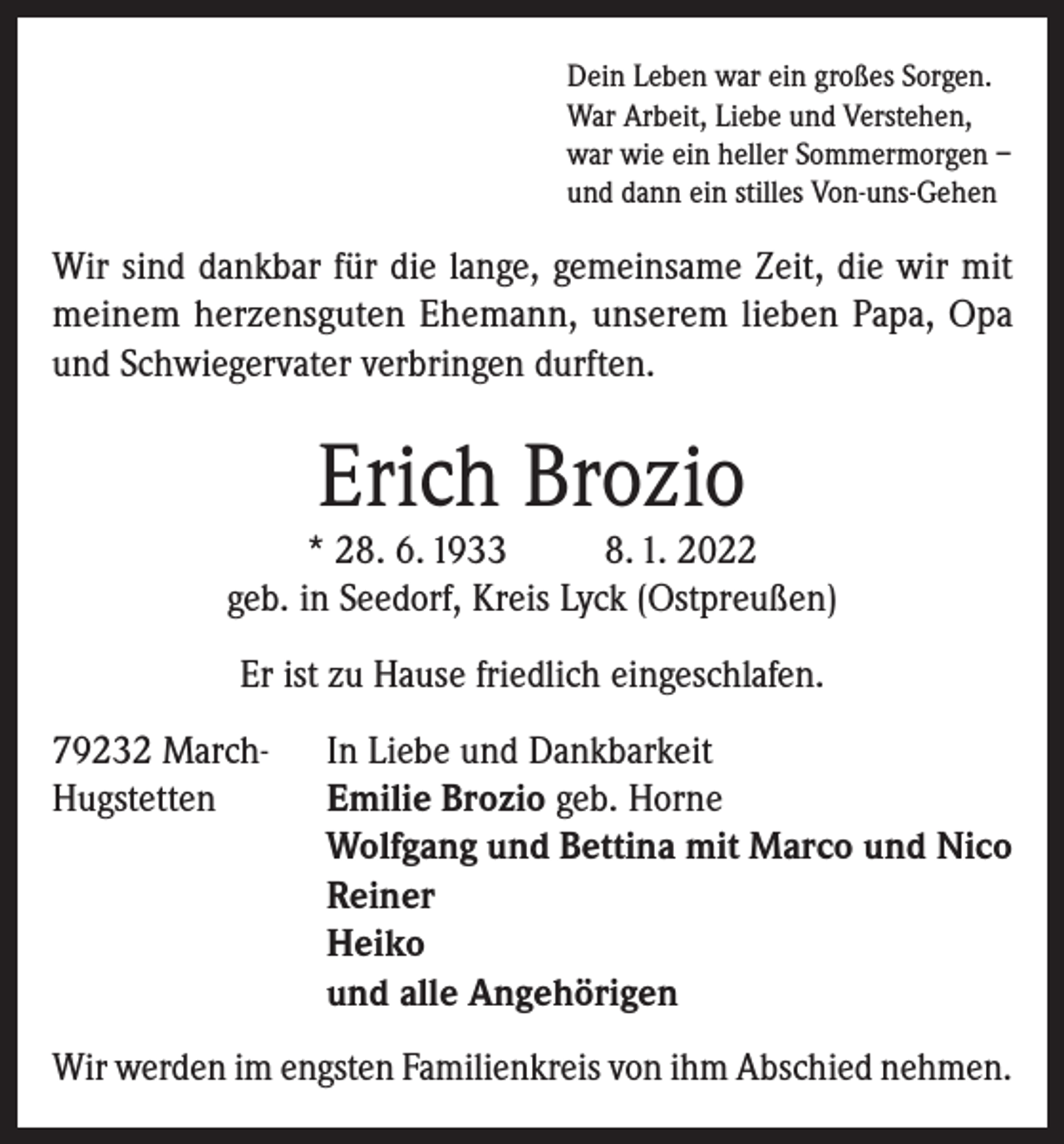 <p>Dein Leben war ein großes Sorgen.<br />War Arbeit, Liebe und Verstehen,<br />war wie ein heller Sommermorgen –<br />und dann ein stilles Von-uns-Gehen</p><p>Wir sind dankbar für die lange, gemeinsame Zeit, die wir mit<br />meinem herzensguten Ehemann, unserem lieben Papa, Opa<br />und Schwiegervater verbringen durften.</p><p>Erich Brozio</p><p>* 28. 6. 1933<br />8. 1. 2022<br />geb. in Seedorf, Kreis Lyck (Ostpreußen)<br />Er ist zu Hause friedlich eingeschlafen.<br />79232 March-<br />Hugstetten</p><p>In Liebe und Dankbarkeit<br />Emilie Brozio geb. Horne<br />Wolfgang und Bettina mit Marco und Nico<br />Reiner<br />Heiko<br />und alle Angehörigen</p><p>Wir werden im engsten Familienkreis von ihm Abschied nehmen.</p>