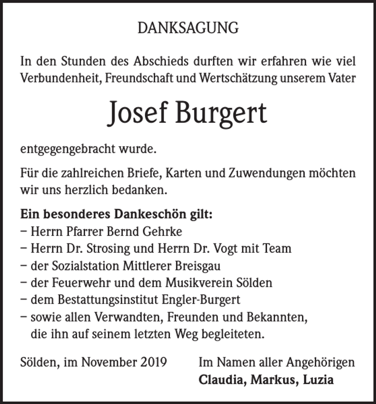 <p>DANKSAGUNG<br />In den Stunden des Abschieds durften wir erfahren wie viel<br />Verbundenheit, Freundschaft und Wertschätzung unserem Vater</p><p>Josef Burgert<br />entgegengebracht wurde.<br />Für die zahlreichen Briefe, Karten und Zuwendungen möchten<br />wir uns herzlich bedanken.<br />Ein besonderes Dankeschön gilt:<br />– Herrn Pfarrer Bernd Gehrke<br />– Herrn Dr. Strosing und Herrn Dr. Vogt mit Team<br />– der Sozialstation Mittlerer Breisgau<br />– der Feuerwehr und dem Musikverein Sölden<br />– dem Bestattungsinstitut Engler-Burgert<br />– sowie allen Verwandten, Freunden und Bekannten,<br />die ihn auf seinem letzten Weg begleiteten.<br />Sölden, im November 2019 Im Namen aller Angehörigen<br />Claudia, Markus, Luzia</p>