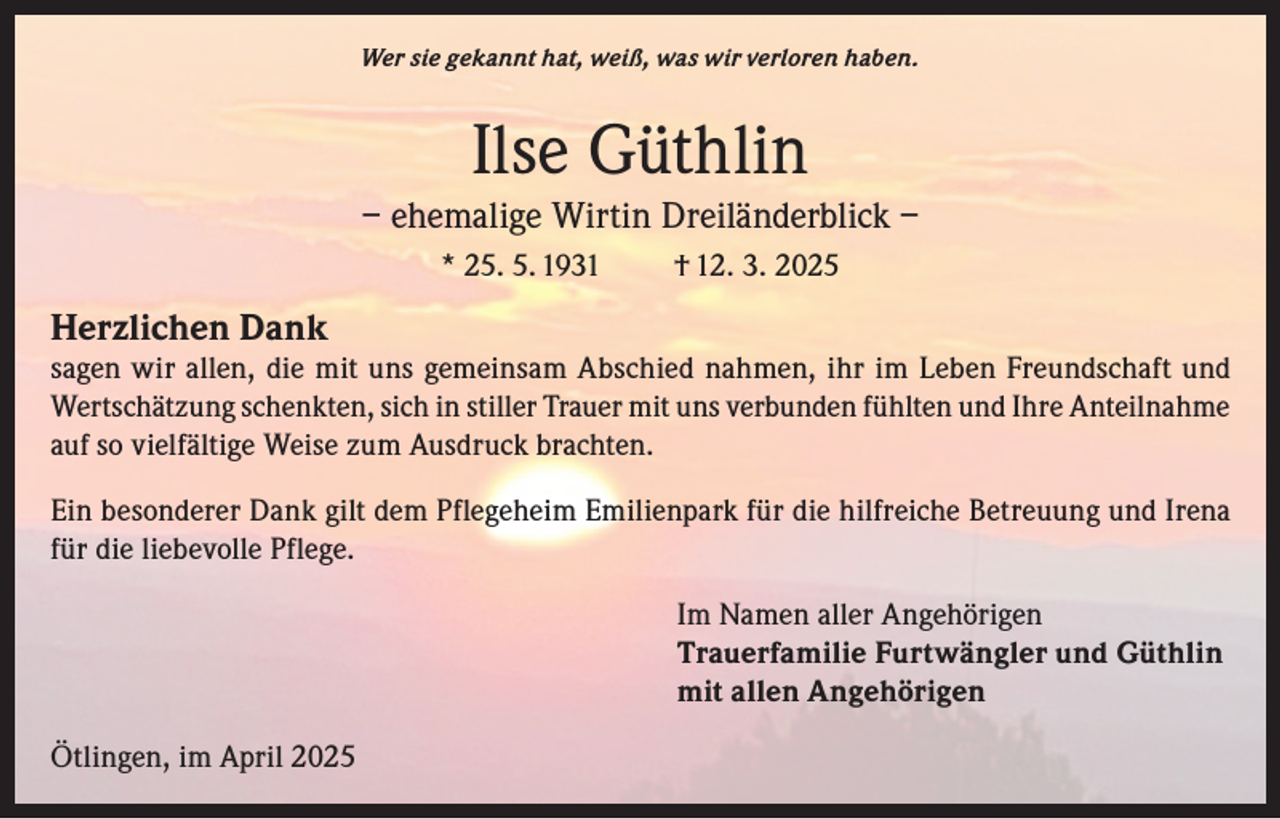 <p>Wer sie gekannt hat, weiß, was wir verloren haben.</p><p>Ilse Güthlin<br />– ehemalige Wirtin Dreiländerblick –<br />* 25. 5. 1931</p><p>† 12. 3. 2025</p><p>Herzlichen Dank</p><p>sagen wir allen, die mit uns gemeinsam Abschied nahmen, ihr im Leben Freundschaft und<br />Wertschätzung schenkten, sich in stiller Trauer mit uns verbunden fühlten und Ihre Anteilnahme<br />auf so vielfältige Weise zum Ausdruck brachten.<br />Ein besonderer Dank gilt dem Pflegeheim Emilienpark für die hilfreiche Betreuung und Irena<br />für die liebevolle Pflege.<br />Im Namen aller Angehörigen<br />Trauerfamilie Furtwängler und Güthlin<br />mit allen Angehörigen<br />Ötlingen, im April 2025</p>