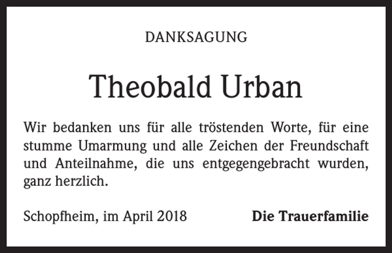 <p>DANKSAGUNG</p><p>Theobald Urban<br />Wir bedanken uns für alle tröstenden Worte, für eine<br />stumme Umarmung und alle Zeichen der Freundschaft<br />und Anteilnahme, die uns entgegengebracht wurden,<br />ganz herzlich.<br />Schopfheim, im April 2018</p><p>Die Trauerfamilie</p>