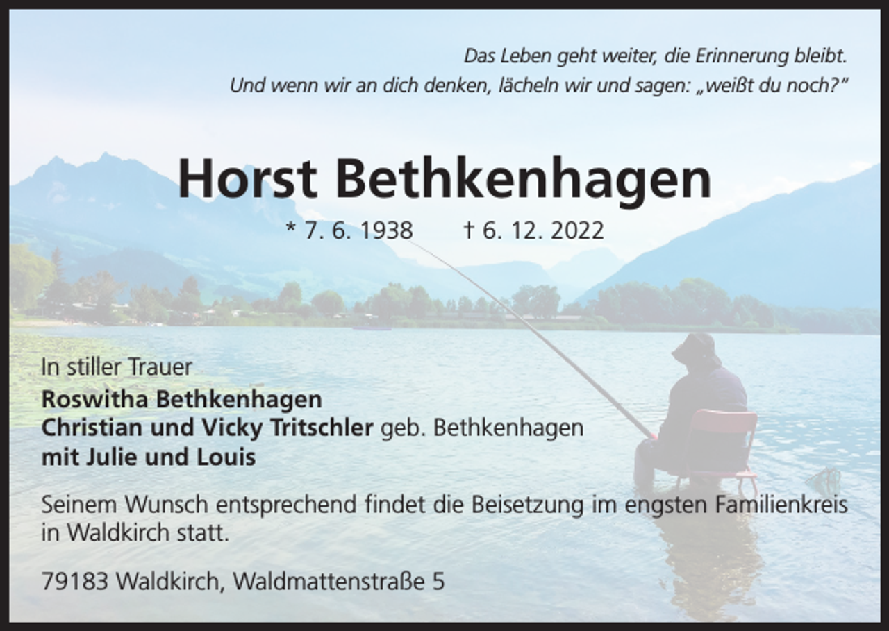 <p>Das Leben geht weiter, die Erinnerung bleibt.<br />Und wenn wir an dich denken, lächeln wir und sagen: „weißt du noch?“</p><p>Horst Bethkenhagen<br />* 7. 6. 1938 † 6. 12. 2022</p><p>In stiller Trauer<br />Roswitha Bethkenhagen<br />Christian und Vicky Tritschler geb. Bethkenhagen<br />mit Julie und Louis<br />Seinem Wunsch entsprechend findet die Beisetzung im engsten Familienkreis<br />in Waldkirch statt.<br />79183 Waldkirch, Waldmattenstraße 5</p>