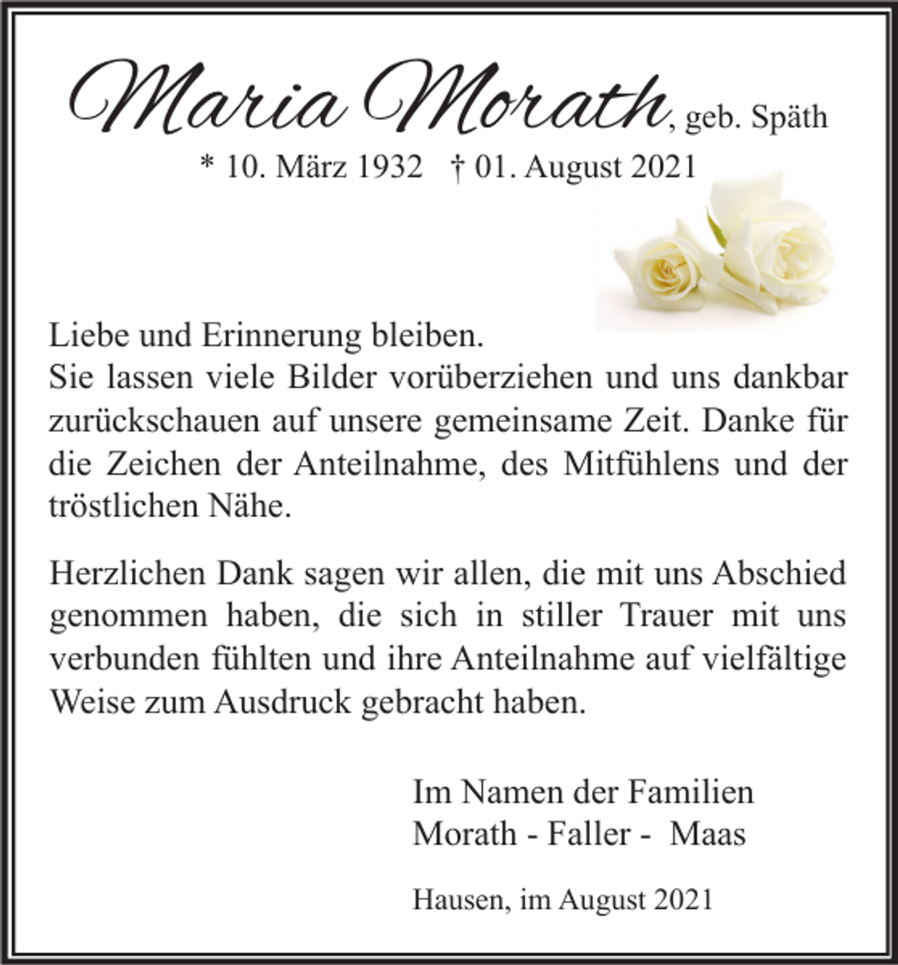 <p>Maria Morath</p><p>, geb. Späth</p><p>* 10. März 1932 † 01. August 2021</p><p>Liebe und Erinnerung bleiben.<br />Sie lassen viele Bilder vorüberziehen und uns dankbar<br />zurückschauen auf unsere gemeinsame Zeit. Danke für<br />die Zeichen der Anteilnahme, des Mitfühlens und der<br />tröstlichen Nähe.<br />Herzlichen Dank sagen wir allen, die mit uns Abschied<br />genommen haben, die sich in stiller Trauer mit uns<br />verbunden fühlten und ihre Anteilnahme auf vielfältige<br />Weise zum Ausdruck gebracht haben.<br />Im Namen der Familien<br />Morath - Faller - Maas<br />Hausen, im August 2021</p>