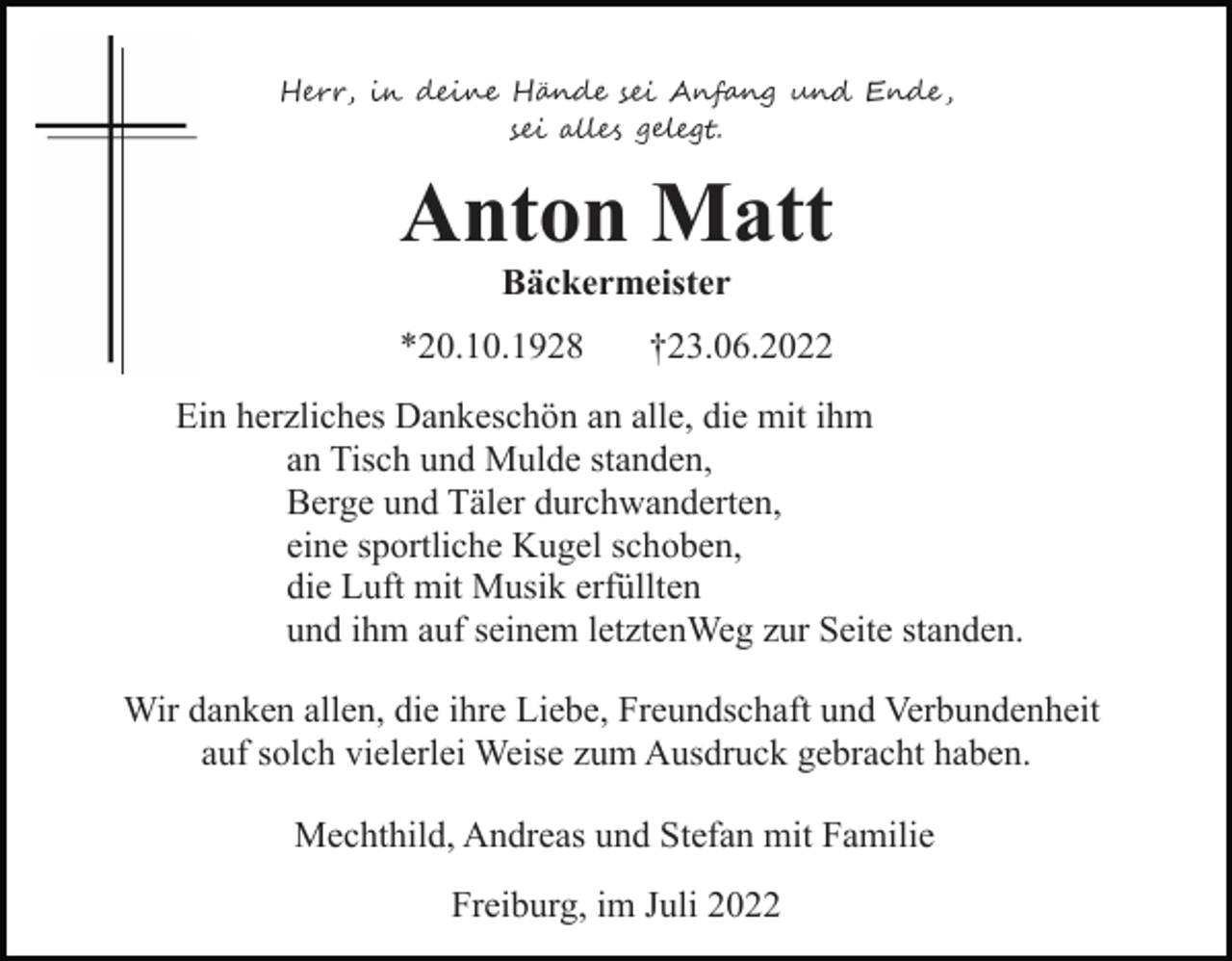 <p>H���, �� ����� H�n�� ��� Anf�n� �n� En�� ,<br />��� ���e� ���eg�.</p><p>Anton Matt<br />Bäckermeister<br />*20.10.1928</p><p>†23.06.2022</p><p>Ein herzliches Dankeschön an alle, die mit ihm<br />an Tisch und Mulde standen,<br />Berge und Täler durchwanderten,<br />eine sportliche Kugel schoben,<br />die Luft mit Musik erfüllten<br />und ihm auf seinem letztenWeg zur Seite standen.<br />Wir danken allen, die ihre Liebe, Freundschaft und Verbundenheit<br />auf solch vielerlei Weise zum Ausdruck gebracht haben.<br />Mechthild, Andreas und Stefan mit Familie<br />Freiburg, im Juli 2022</p>