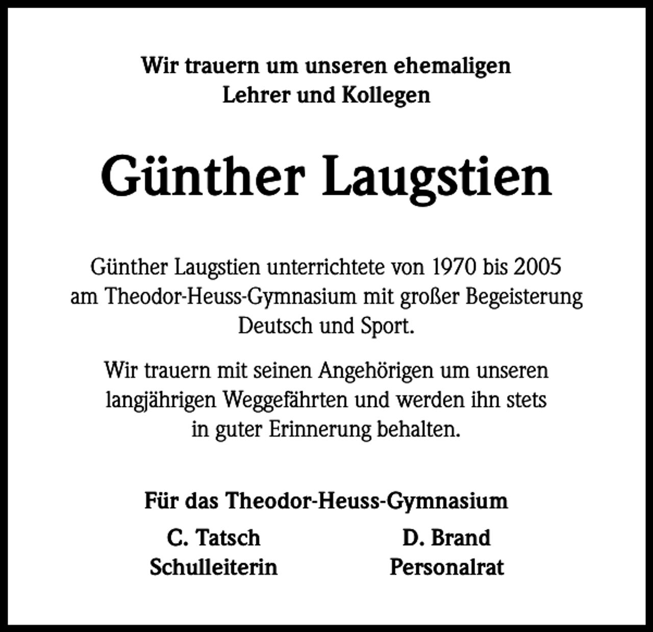 <p>Wir trauern um unseren ehemaligen<br />Lehrer und Kollegen</p><p>Günther Laugstien<br />Günther Laugstien unterrichtete von 1970 bis 2005<br />am Theodor-Heuss-Gymnasium mit großer Begeisterung<br />Deutsch und Sport.<br />Wir trauern mit seinen Angehörigen um unseren<br />langjährigen Weggefährten und werden ihn stets<br />in guter Erinnerung behalten.</p><p>Für das Theodor-Heuss-Gymnasium<br />C. Tatsch<br />D. Brand<br />Schulleiterin<br />Personalrat</p>