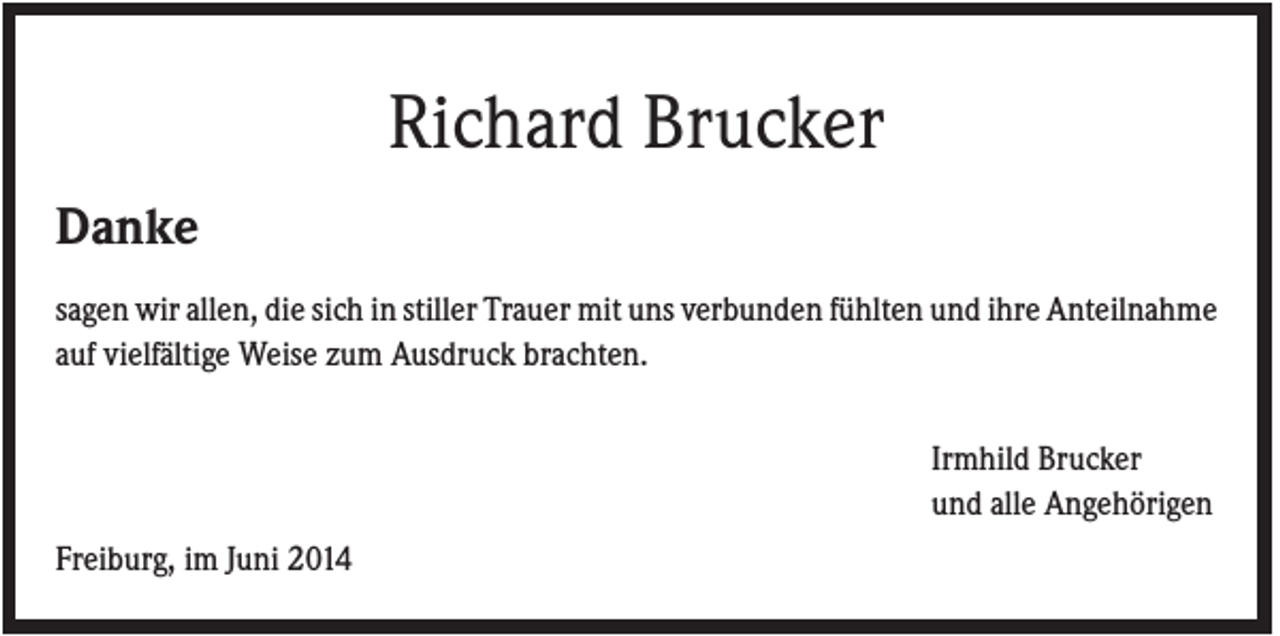 <p>Richard Brucker<br />Danke<br />sagen wir allen, die sich in stiller Trauer mit uns verbunden fühlten und ihre Anteilnahme<br />auf vielfältige Weise zum Ausdruck brachten.<br />Irmhild Brucker<br />und alle Angehörigen<br />Freiburg, im Juni 2014</p>