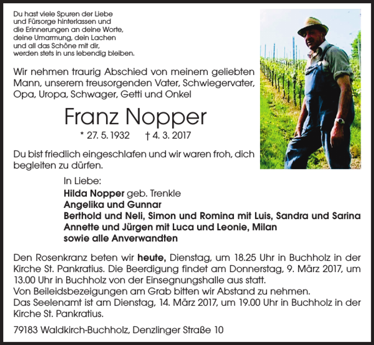 <p>Du hast viele Spuren der Liebe<br />und Fürsorge hinterlassen und<br />die Erinnerungen an deine Worte,<br />deine Umarmung, dein Lachen<br />und all das Schöne mit dir,<br />werden stets in uns lebendig bleiben.</p><p>Wir nehmen traurig Abschied von meinem geliebten<br />Mann, unserem treusorgenden Vater, Schwiegervater,<br />Opa, Uropa, Schwager, Getti und Onkel</p><p>Franz Nopper<br />* 27. 5. 1932 † 4. 3. 2017</p><p>Du bist friedlich eingeschlafen und wir waren froh, dich<br />begleiten zu dürfen.<br />In Liebe:<br />Hilda Nopper geb. Trenkle<br />Angelika und Gunnar<br />Berthold und Neli, Simon und Romina mit Luis, Sandra und Sarina<br />Annette und Jürgen mit Luca und Leonie, Milan<br />sowie alle Anverwandten<br />Den Rosenkranz beten wir heute, Dienstag, um 18.25 Uhr in Buchholz in der<br />Kirche St. Pankratius. Die Beerdigung findet am Donnerstag, 9. März 2017, um<br />13.00 Uhr in Buchholz von der Einsegnungshalle aus statt.<br />Von Beileidsbezeigungen am Grab bitten wir Abstand zu nehmen.<br />Das Seelenamt ist am Dienstag, 14. März 2017, um 19.00 Uhr in Buchholz in der<br />Kirche St. Pankratius.<br />79183 Waldkirch-Buchholz, Denzlinger Straße 10</p>