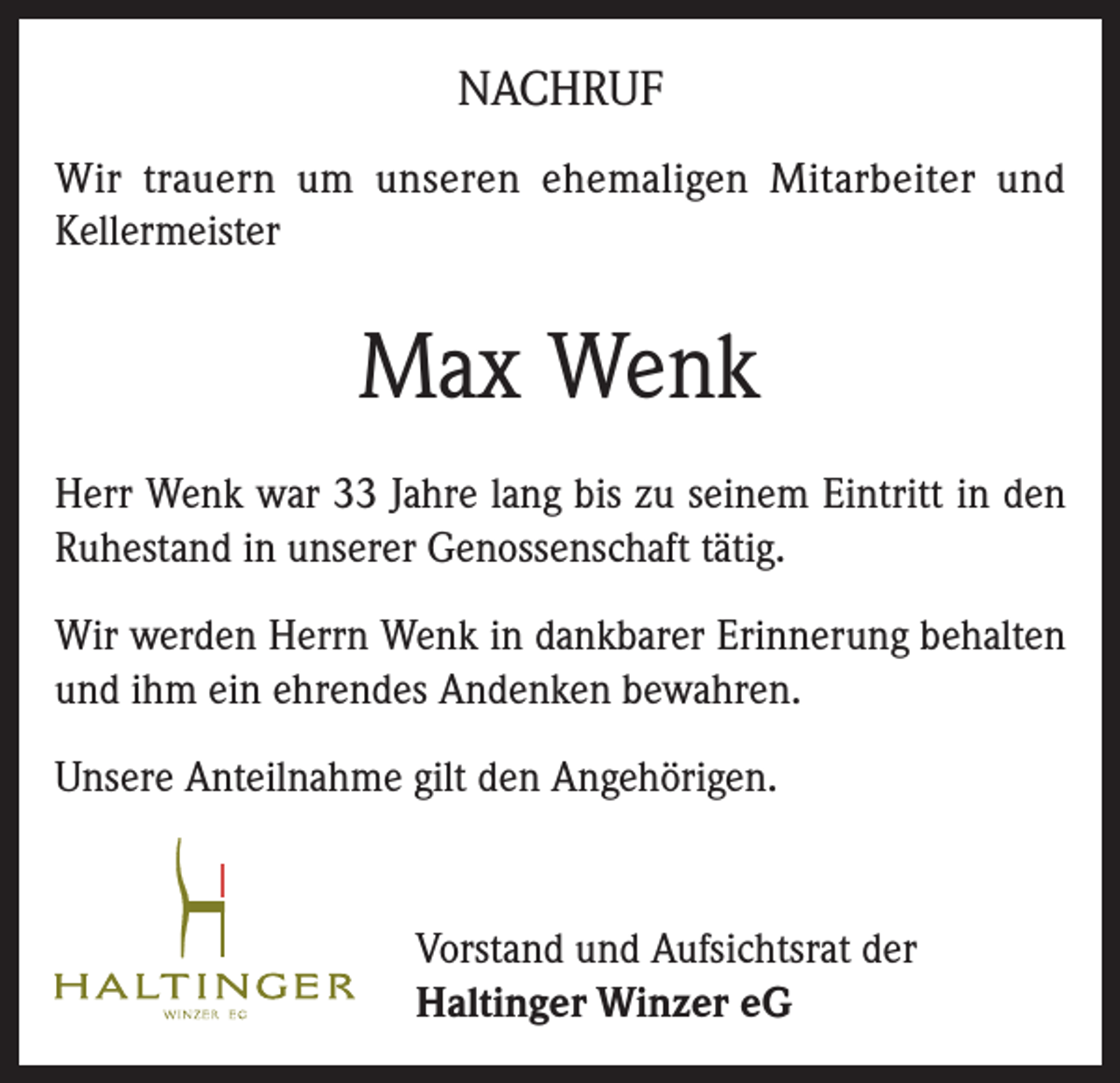 <p>NACHRUF<br />Wir trauern um unseren ehemaligen Mitarbeiter und<br />Kellermeister</p><p>Max Wenk<br />Herr Wenk war 33 Jahre lang bis zu seinem Eintritt in den<br />Ruhestand in unserer Genossenschaft tätig.<br />Wir werden Herrn Wenk in dankbarer Erinnerung behalten<br />und ihm ein ehrendes Andenken bewahren.<br />Unsere Anteilnahme gilt den Angehörigen.</p><p>Vorstand und Aufsichtsrat der<br />Haltinger Winzer eG</p>