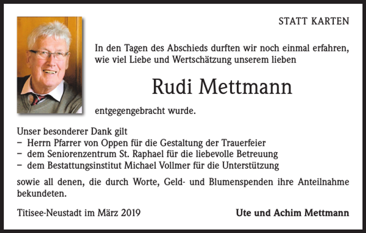 <p>STATT KARTEN<br />In den Tagen des Abschieds durften wir noch einmal erfahren,<br />wie viel Liebe und Wertschätzung unserem lieben</p><p>Rudi Mettmann<br />entgegengebracht wurde.<br />Unser besonderer Dank gilt<br />– Herrn Pfarrer von Oppen für die Gestaltung der Trauerfeier<br />– dem Seniorenzentrum St. Raphael für die liebevolle Betreuung<br />– dem Bestattungsinstitut Michael Vollmer für die Unterstützung<br />sowie all denen, die durch Worte, Geld- und Blumenspenden ihre Anteilnahme<br />­bekundeten.<br />Titisee-Neustadt im März 2019</p><p>Ute und Achim Mettmann</p>