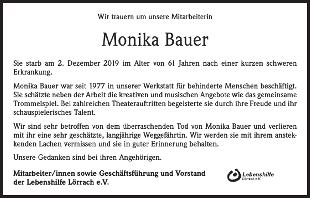 <p>Wir trauern um unsere Mitarbeiterin</p><p>Monika Bauer<br />Sie starb am 2. Dezember 2019 im Alter von 61 Jahren nach einer kurzen schweren<br />Erkrankung.<br />Monika Bauer war seit 1977 in unserer Werkstatt für behinderte Menschen beschäftigt.<br />Sie schätzte neben der Arbeit die kreativen und musischen Angebote wie das gemeinsame<br />Trommelspiel. Bei zahlreichen Theaterauftritten begeisterte sie durch ihre Freude und ihr<br />schauspielerisches Talent.<br />Wir sind sehr betroffen von dem überraschenden Tod von Monika Bauer und verlieren<br />mit ihr eine sehr geschätzte, langjährige Weggefährtin. Wir werden sie mit ihrem ansteckenden Lachen vermissen und sie in guter Erinnerung behalten.<br />Unsere Gedanken sind bei ihren Angehörigen.<br />Mitarbeiter/innen sowie Geschäftsführung und Vorstand<br />der Lebenshilfe Lörrach e.V.</p>