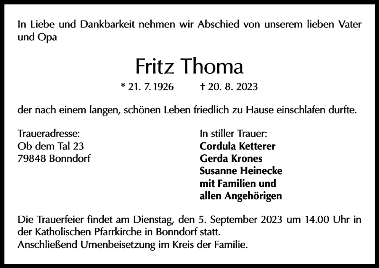 <p>In Liebe und Dankbarkeit nehmen wir Abschied von unserem lieben Vater<br />und Opa</p><p>Fritz Thoma</p><p>* 21. 7. 1926</p><p>† 20. 8. 2023</p><p>der nach einem langen, schönen Leben friedlich zu Hause einschlafen durfte.<br />Traueradresse:<br />Ob dem Tal 23<br />79848 Bonndorf</p><p>In stiller Trauer:<br />Cordula Ketterer<br />Gerda Krones<br />Susanne Heinecke<br />mit Familien und<br />allen Angehörigen</p><p>Die Trauerfeier findet am Dienstag, den 5. September 2023 um 14.00 Uhr in<br />der Katholischen Pfarrkirche in Bonndorf statt.<br />Anschließend Urnenbeisetzung im Kreis der Familie.</p>