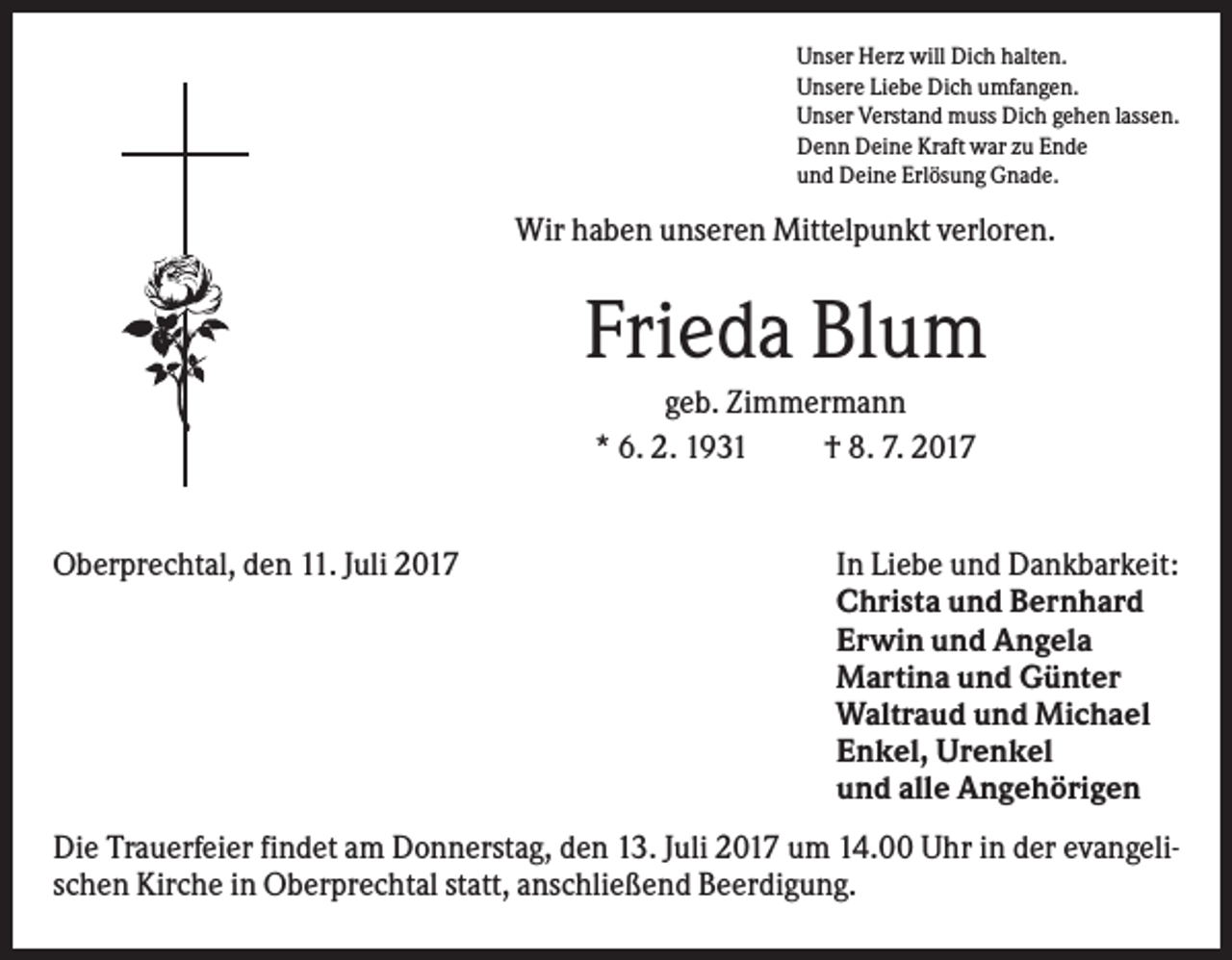 <p>Unser Herz will Dich halten.<br />Unsere Liebe Dich umfangen.<br />Unser Verstand muss Dich gehen lassen.<br />Denn Deine Kraft war zu Ende<br />und Deine Erlösung Gnade.</p><p>Wir haben unseren Mittelpunkt verloren.</p><p>Frieda Blum<br />geb. Zimmermann<br />* 6. 2. 1931<br />† 8. 7. 2017</p><p>Oberprechtal, den 11. Juli 2017</p><p>In Liebe und Dankbarkeit:<br />Christa und Bernhard<br />Erwin und Angela<br />Martina und Günter<br />Waltraud und Michael<br />Enkel, Urenkel<br />und alle Angehörigen</p><p>Die Trauerfeier findet am Donnerstag, den 13. Juli 2017 um 14.00 Uhr in der evangelischen Kirche in Oberprechtal statt, anschließend Beerdigung.</p>