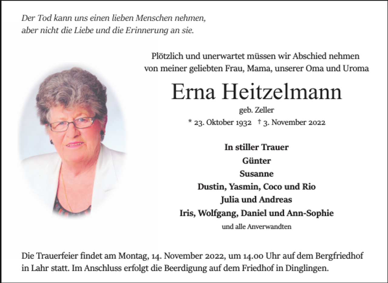 <p>Der Tod kann uns einen lieben Menschen nehmen,<br />aber nicht die Liebe und die Erinnerung an sie.<br />Plötzlich und unerwartet müssen wir Abschied nehmen<br />von meiner geliebten Frau, Mama, unserer Oma und Uroma</p><p>Erna Heitzelmann<br />geb. Zeller<br />* 23. Oktober 1932 † 3. November 2022</p><p>In stiller Trauer<br />Günter<br />Susanne<br />Dustin, Yasmin, Coco und Rio<br />Julia und Andreas<br />Iris, Wolfgang, Daniel und Ann­Sophie<br />und alle Anverwandten</p><p>Die Trauerfeier ﬁndet am Montag, 14. November 2022, um 14.00 Uhr auf dem Bergfriedhof<br />in Lahr statt. Im Anschluss erfolgt die Beerdigung auf dem Friedhof in Dinglingen.</p>