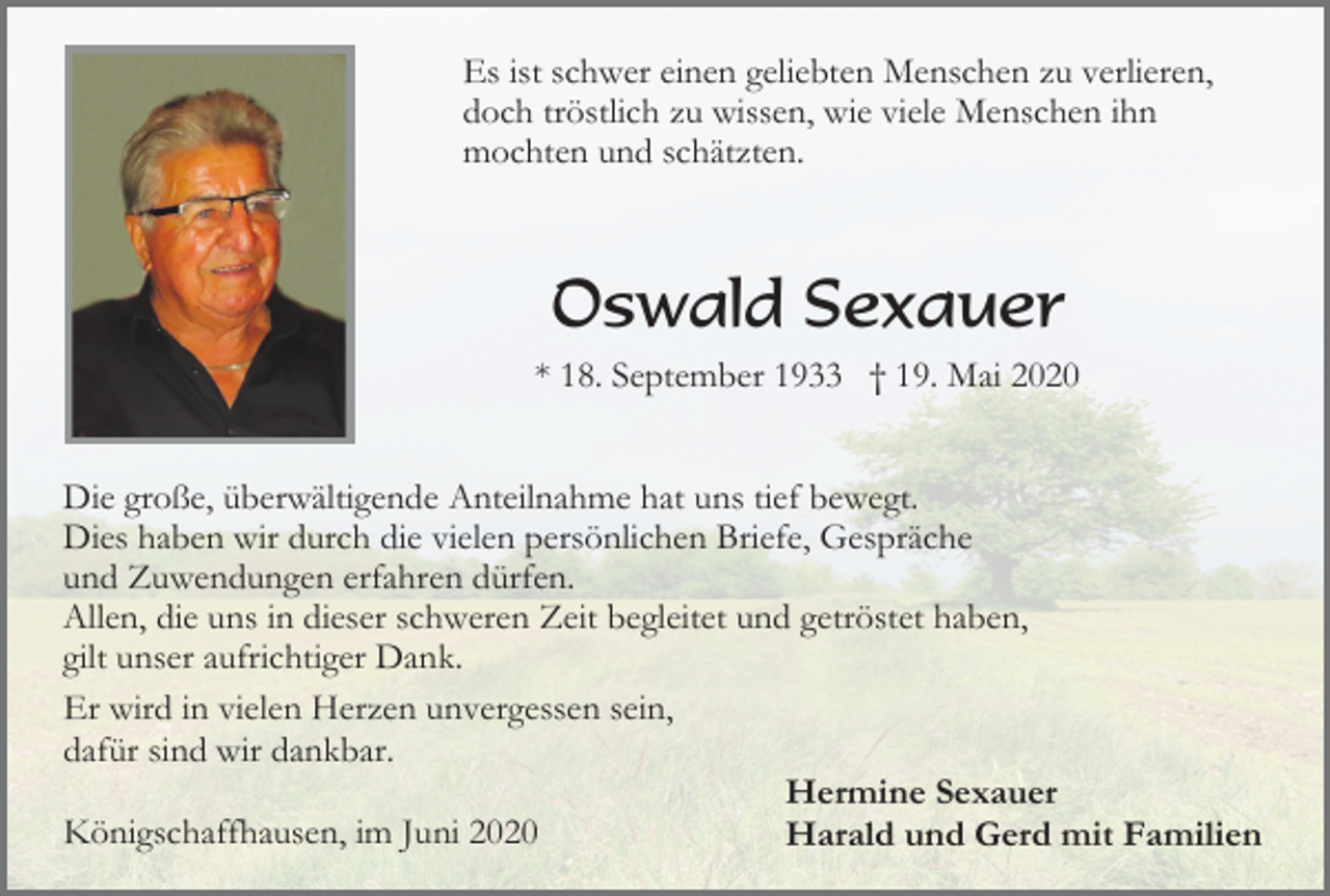 <p>Es ist schwer einen geliebten Menschen zu verlieren,<br />doch tröstlich zu wissen, wie viele Menschen ihn<br />mochten und schätzten.</p><p>Oswald Sexauer<br />* 18. September 1933 † 19. Mai 2020<br />Die große, überwältigende Anteilnahme hat uns tief bewegt.<br />Dies haben wir durch die vielen persönlichen Briefe, Gespräche<br />und Zuwendungen erfahren dürfen.<br />Allen, die uns in dieser schweren Zeit begleitet und getröstet haben,<br />gilt unser aufrichtiger Dank.<br />Er wird in vielen Herzen unvergessen sein,<br />dafür sind wir dankbar.<br />Hermine Sexauer<br />Königschaffhausen, im Juni 2020<br />Harald und Gerd mit Familien</p>