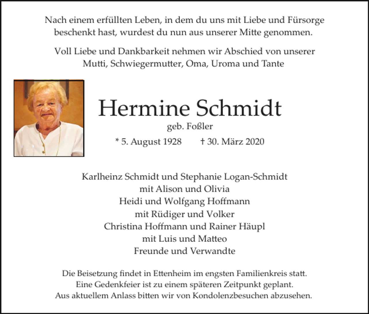 <p>Nach einem erfüllten Leben, in dem du uns mit Liebe und Fürsorge<br />beschenkt hast, wurdest du nun aus unserer Mi�e genommen.<br />Voll Liebe und Dankbarkeit nehmen wir Abschied von unserer<br />Mu�i, Schwiegermu�er, Oma, Uroma und Tante</p><p>Hermine Schmidt<br />geb. Foßler<br />* 5. August 1928</p><p>† 30. März 2020</p><p>Karlheinz Schmidt und Stephanie Logan­Schmidt<br />mit Alison und Olivia<br />Heidi und Wolfgang Hoﬀmann<br />mit Rüdiger und Volker<br />Christina Hoﬀmann und Rainer Häupl<br />mit Luis und Ma�eo<br />Freunde und Verwandte<br />Die Beise�ung ﬁndet in E�enheim im engsten Familienkreis sta�.<br />Eine Gedenkfeier ist zu einem späteren Zeitpunkt geplant.<br />Aus aktuellem Anlass bi�en wir von Kondolenzbesuchen abzusehen.</p>