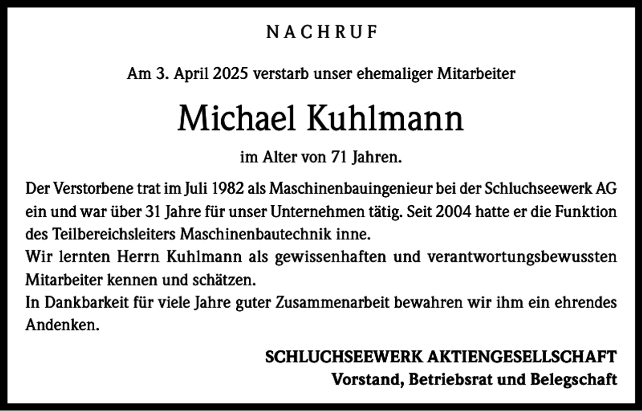 <p>NACHRUF<br />Am 3. April 2025 verstarb unser ehemaliger Mitarbeiter</p><p>Michael Kuhlmann<br />im Alter von 71 Jahren.<br />Der Verstorbene trat im Juli 1982 als Maschinenbauingenieur bei der Schluchseewerk AG<br />ein und war über 31 Jahre für unser Unternehmen tätig. Seit 2004 hatte er die Funktion<br />des Teilbereichsleiters Maschinenbautechnik inne.<br />Wir lernten Herrn Kuhlmann als gewissenhaften und verantwortungsbewussten<br />Mitarbeiter kennen und schätzen.<br />In Dankbarkeit für viele Jahre guter Zusammenarbeit bewahren wir ihm ein ehrendes<br />Andenken.<br />SCHLUCHSEEWERK AKTIENGESELLSCHAFT<br />Vorstand, Betriebsrat und Belegschaft</p>