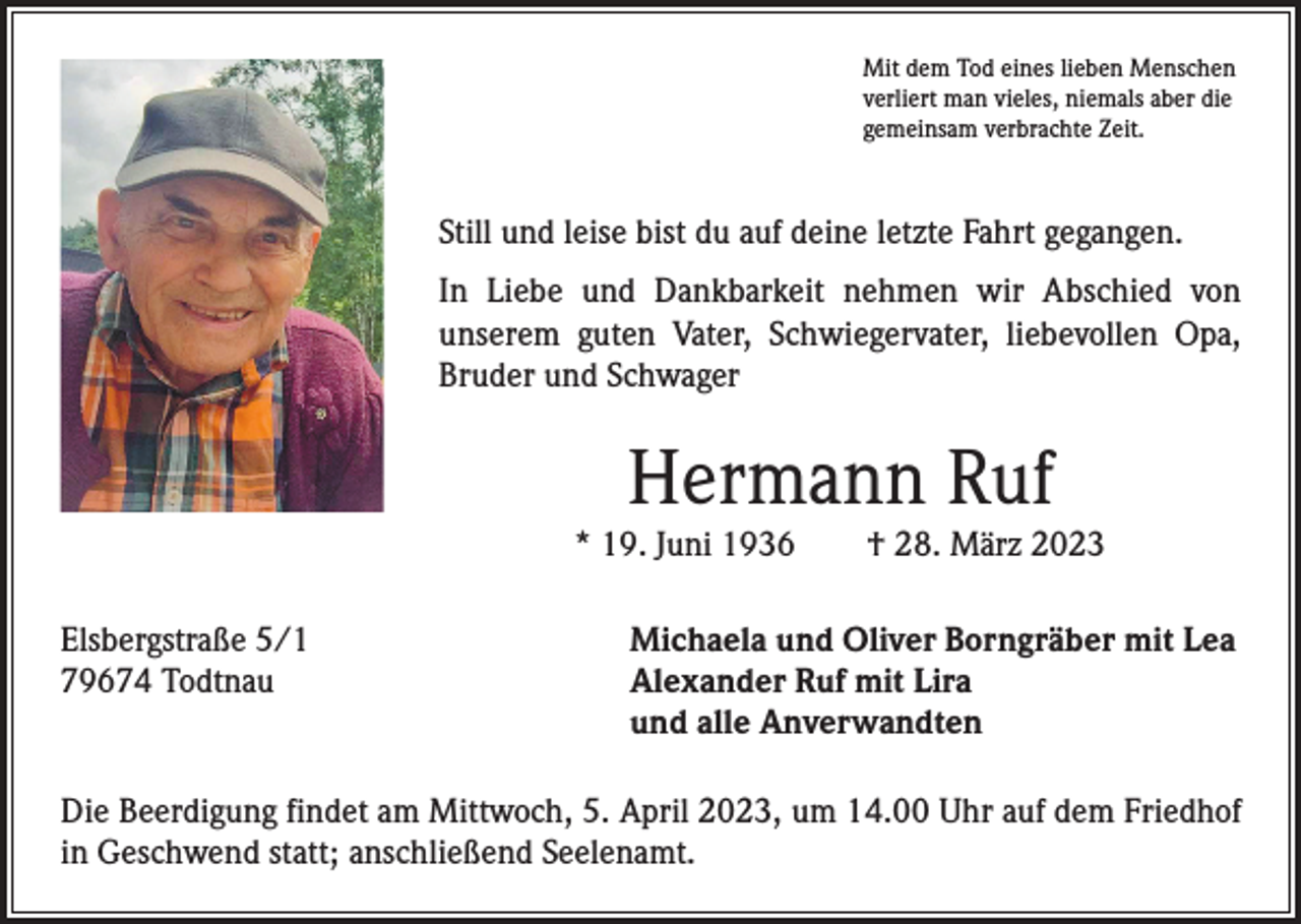 <p>Mit dem Tod eines lieben Menschen<br />verliert man vieles, niemals aber die<br />gemeinsam verbrachte Zeit.</p><p>Still und leise bist du auf deine letzte Fahrt gegangen.<br />In Liebe und Dankbarkeit nehmen wir Abschied von<br />­unserem guten Vater, Schwiegervater, liebevollen Opa,<br />­Bruder und Schwager</p><p>Hermann Ruf</p><p>* 19. Juni 1936 † 28. März 2023<br />Elsbergstraße 5/1<br />79674 Todtnau</p><p>Michaela und Oliver Borngräber mit Lea<br />Alexander Ruf mit Lira<br />und alle Anverwandten</p><p>Die Beerdigung findet am Mittwoch, 5. April 2023, um 14.00 Uhr auf dem Friedhof<br />in Geschwend statt; anschließend Seelenamt.</p>