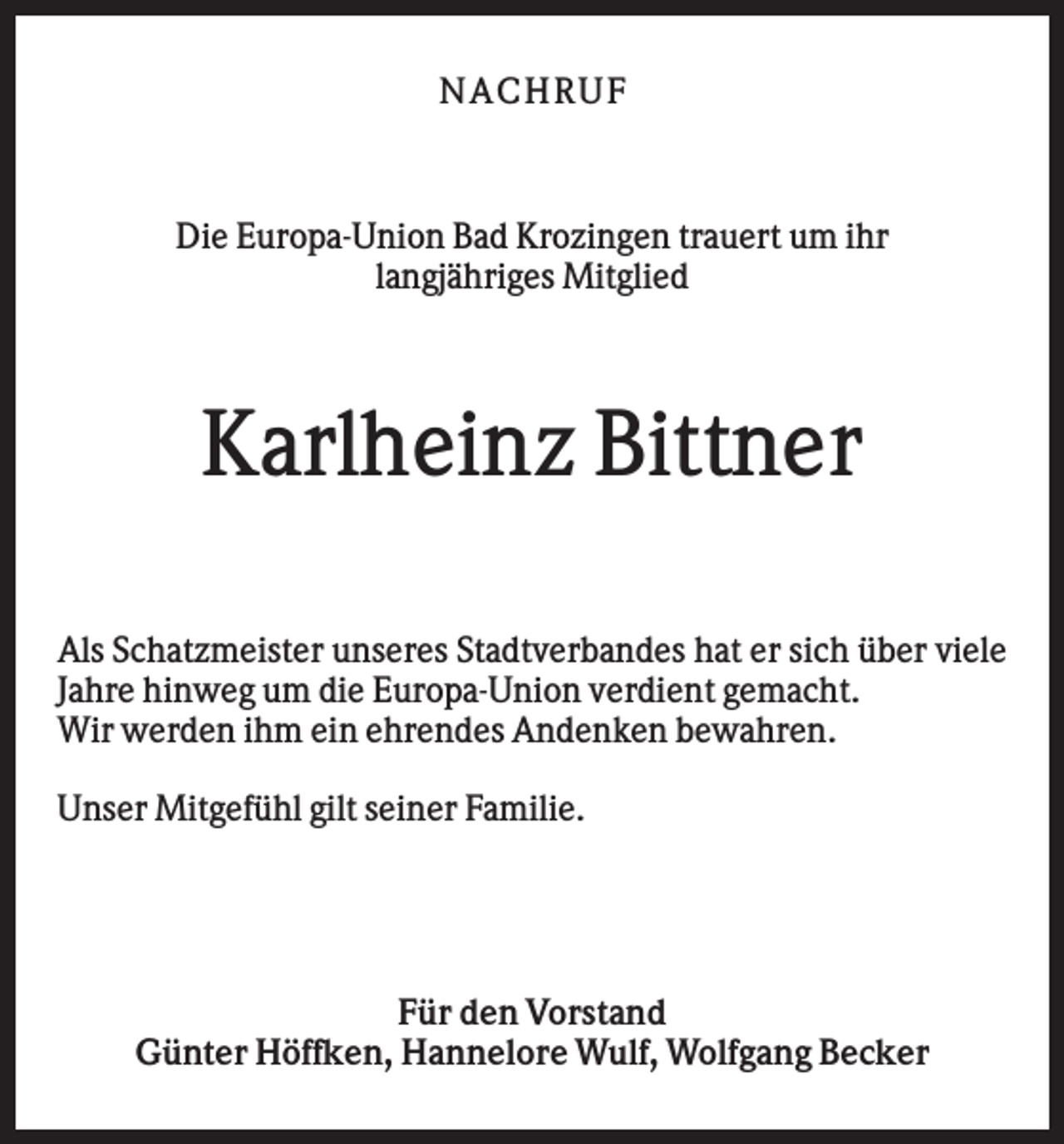 <p>N AC HR U F</p><p>Die Europa-Union Bad Krozingen trauert um ihr<br />langjähriges Mitglied</p><p>Karlheinz Bittner<br />Als Schatzmeister unseres Stadtverbandes hat er sich über viele<br />Jahre hinweg um die Europa-Union verdient gemacht.<br />Wir werden ihm ein ehrendes Andenken bewahren.<br />Unser Mitgefühl gilt seiner Familie.</p><p>Für den Vorstand<br />Günter Höffken, Hannelore Wulf, Wolfgang Becker</p>