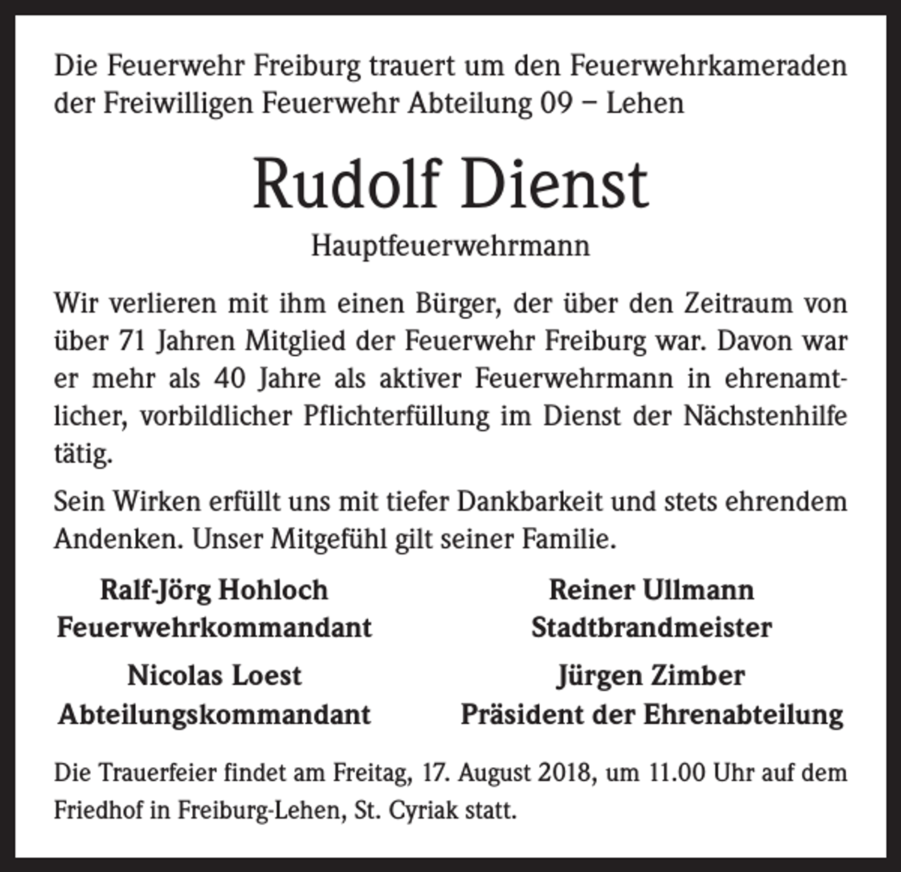 <p>Die Feuerwehr Freiburg trauert um den Feuerwehrkameraden<br />der Freiwilligen Feuerwehr Abteilung 09 – Lehen</p><p>Rudolf Dienst<br />Hauptfeuerwehrmann</p><p>Wir verlieren mit ihm einen Bürger, der über den Zeitraum von<br />über 71 Jahren Mitglied der Feuerwehr Freiburg war. Davon war<br />er mehr als 40 Jahre als aktiver Feuerwehrmann in ehrenamt­<br />licher, vorbildlicher Pflichterfüllung im Dienst der Nächstenhilfe<br />tätig.<br />Sein Wirken erfüllt uns mit tiefer Dankbarkeit und stets ehrendem<br />Andenken. Unser Mitgefühl gilt seiner Familie.</p><p>Ralf-Jörg Hohloch<br />Feuerwehrkommandant</p><p>Reiner Ullmann<br />Stadtbrandmeister</p><p>Nicolas Loest<br />Abteilungskommandant</p><p>Jürgen Zimber<br />Präsident der Ehrenabteilung</p><p>Die Trauerfeier findet am Freitag, 17. August 2018, um 11.00 Uhr auf dem<br />Friedhof in Freiburg-Lehen, St. Cyriak statt.</p>