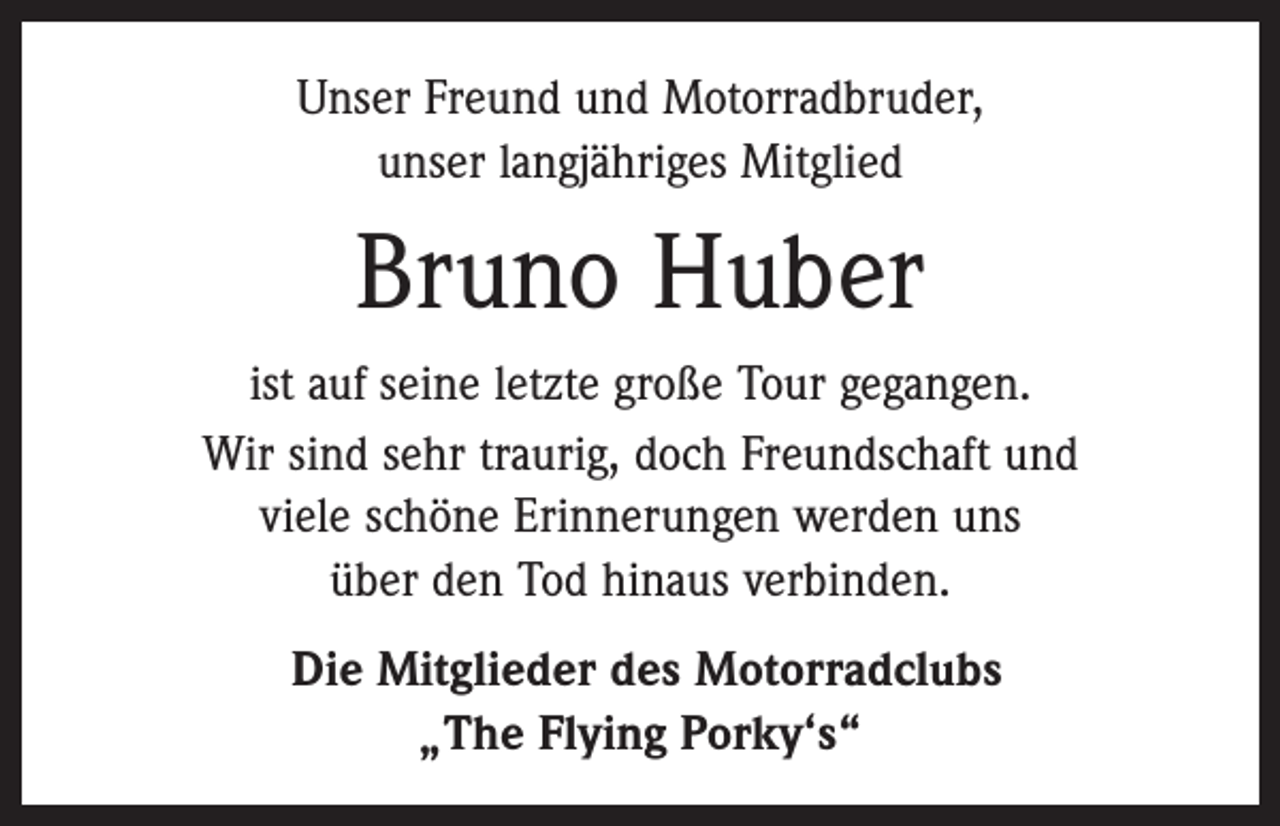 <p>Unser Freund und Motorradbruder,<br />unser langjähriges Mitglied</p><p>Bruno Huber<br />ist auf seine letzte große Tour gegangen.<br />Wir sind sehr traurig, doch Freundschaft und<br />viele schöne Erinnerungen werden uns<br />über den Tod hinaus verbinden.<br />Die Mitglieder des Motorradclubs<br />„The Flying Porky‘s“</p>
