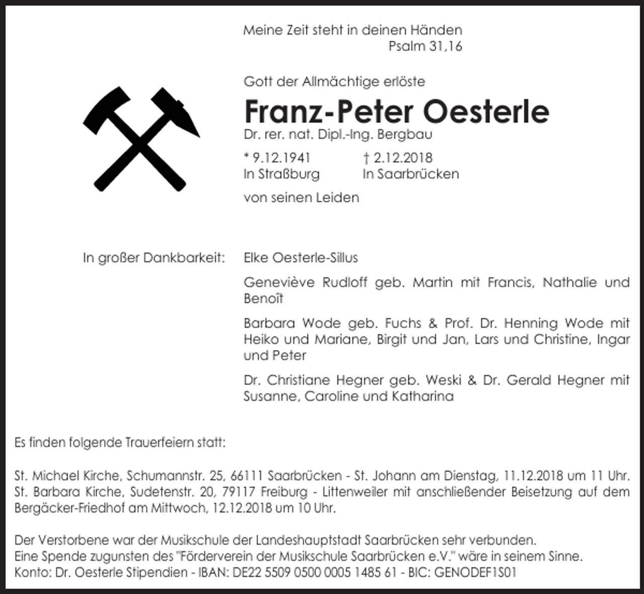 <p>Meine Zeit steht in deinen Händen<br />Psalm 31,16<br />Gott der Allmächtige erlöste</p><p>Franz-Peter Oesterle<br />Dr. rer. nat. Dipl.-Ing. Bergbau<br />* 9.12.1941<br />In Straßburg</p><p>† 2.12.2018<br />In Saarbrücken</p><p>von seinen Leiden</p><p>In großer Dankbarkeit:</p><p>Elke Oesterle-Sillus<br />Geneviève Rudloff geb. Martin mit Francis, Nathalie und<br />Benoît<br />Barbara Wode geb. Fuchs &amp; Prof. Dr. Henning Wode mit<br />Heiko und Mariane, Birgit und Jan, Lars und Christine, Ingar<br />und Peter<br />Dr. Christiane Hegner geb. Weski &amp; Dr. Gerald Hegner mit<br />Susanne, Caroline und Katharina</p><p>Es finden folgende Trauerfeiern statt:<br />St. Michael Kirche, Schumannstr. 25, 66111 Saarbrücken - St. Johann am Dienstag, 11.12.2018 um 11 Uhr.<br />St. Barbara Kirche, Sudetenstr. 20, 79117 Freiburg - Littenweiler mit anschließender Beisetzung auf dem<br />Bergäcker-Friedhof am Mittwoch, 12.12.2018 um 10 Uhr.<br />Der Verstorbene war der Musikschule der Landeshauptstadt Saarbrücken sehr verbunden.<br />Eine Spende zugunsten des "Förderverein der Musikschule Saarbrücken e.V." wäre in seinem Sinne.<br />Konto: Dr. Oesterle Stipendien - IBAN: DE22 5509 0505 1485 61 - BIC: GENODEF1S01</p>