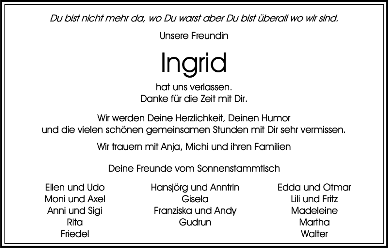 <p>Du bist nicht mehr da, wo Du warst aber Du bist überall wo wir sind.<br />Unsere Freundin</p><p>Ingrid<br />hat uns verlassen.<br />Danke für die Zeit mit Dir.<br />Wir werden Deine Herzlichkeit, Deinen Humor<br />und die vielen schönen gemeinsamen Stunden mit Dir sehr vermissen.<br />Wir trauern mit Anja, Michi und ihren Familien<br />Deine Freunde vom Sonnenstammtisch<br />Ellen und Udo<br />Moni und Axel<br />Anni und Sigi<br />Rita<br />Friedel</p><p>Hansjörg und Anntrin<br />Gisela<br />Franziska und Andy<br />Gudrun</p><p>Edda und Otmar<br />Lili und Fritz<br />Madeleine<br />Martha<br />Walter</p>