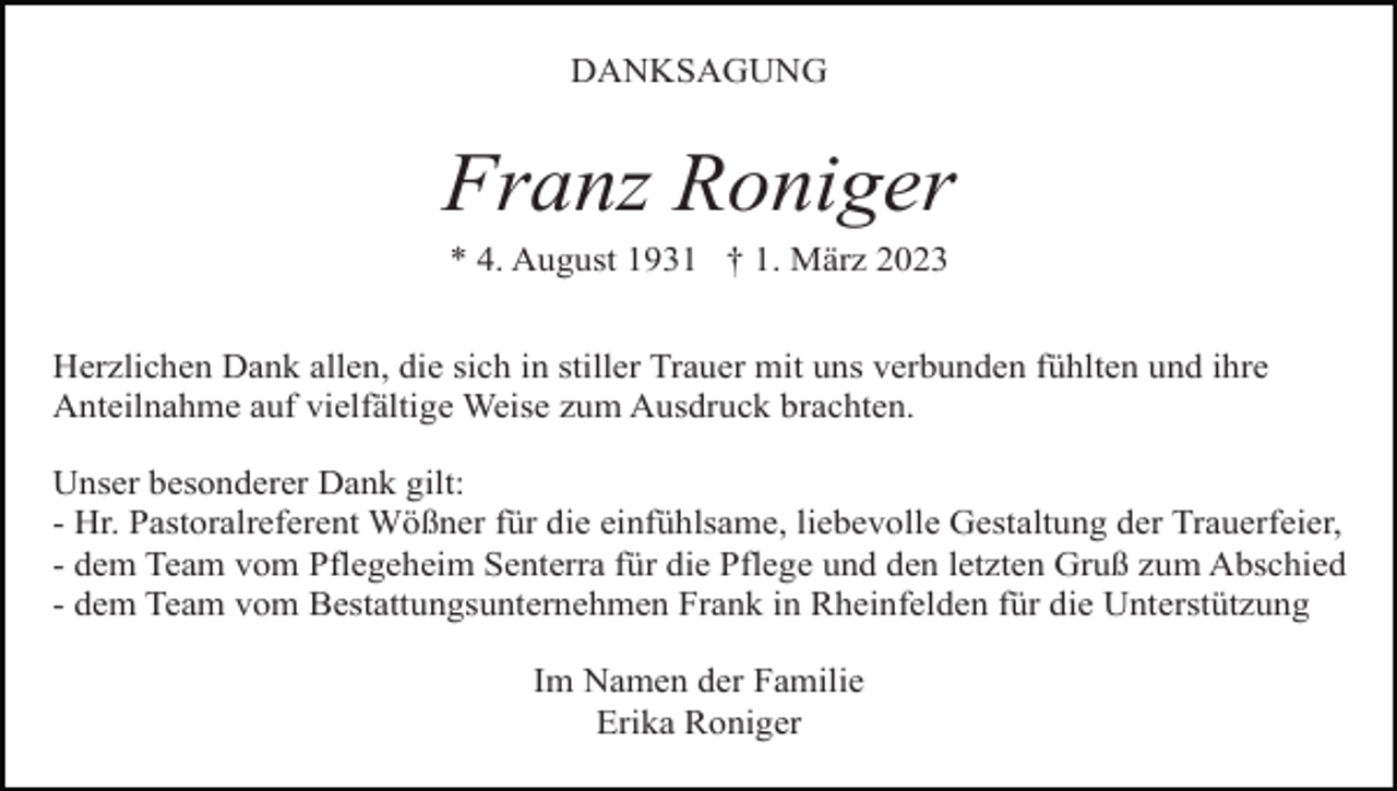 <p>DANKSAGUNG</p><p>Franz Roniger<br />* 4. August 1931 † 1. März 2023<br />Herzlichen Dank allen, die sich in stiller Trauer mit uns verbunden fühlten und ihre<br />Anteilnahme auf vielfältige Weise zum Ausdruck brachten.<br />Unser besonderer Dank gilt:<br />- Hr. Pastoralreferent Wößner für die einfühlsame, liebevolle Gestaltung der Trauerfeier,<br />- dem Team vom Pflegeheim Senterra für die Pflege und den letzten Gruß zum Abschied<br />- dem Team vom Bestattungsunternehmen Frank in Rheinfelden für die Unterstützung<br />Im Namen der Familie<br />Erika Roniger</p>