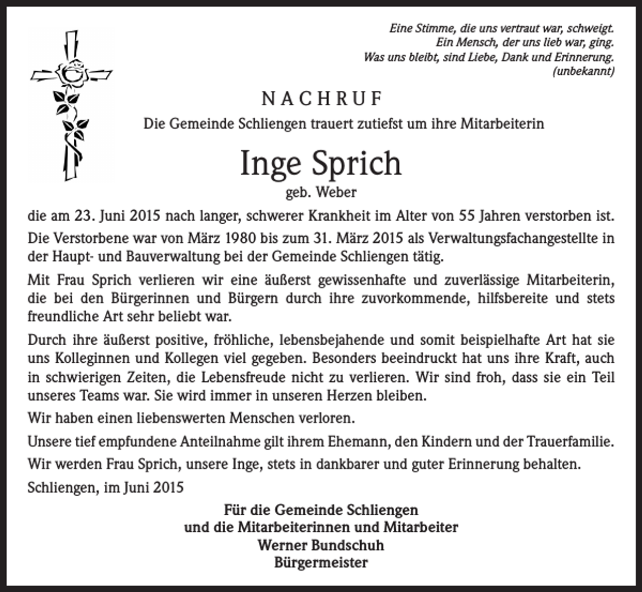 <p>Eine Stimme, die uns vertraut war, schweigt.<br />Ein Mensch, der uns lieb war, ging.<br />Was uns bleibt, sind Liebe, Dank und Erinnerung.<br />(unbekannt)</p><p>NACHRUF<br />Die Gemeinde Schliengen trauert zutiefst um ihre Mitarbeiterin</p><p>Inge Sprich</p><p>geb. Weber<br />die am 23. Juni 2015 nach langer, schwerer Krankheit im Alter von 55 Jahren verstorben ist.<br />Die Verstorbene war von März 1980 bis zum 31. März 2015 als Verwaltungsfachangestellte in<br />der Haupt- und Bauverwaltung bei der Gemeinde Schliengen tätig.<br />Mit Frau Sprich verlieren wir eine äußerst gewissenhafte und zuverlässige Mitarbeiterin,<br />die bei den Bürgerinnen und Bürgern durch ihre zuvorkommende, hilfsbereite und stets<br />freundliche Art sehr beliebt war.<br />Durch ihre äußerst positive, fröhliche, lebensbejahende und somit beispielhafte Art hat sie<br />uns Kolleginnen und Kollegen viel gegeben. Besonders beeindruckt hat uns ihre Kraft, auch<br />in schwierigen Zeiten, die Lebensfreude nicht zu verlieren. Wir sind froh, dass sie ein Teil<br />unseres Teams war. Sie wird immer in unseren Herzen bleiben.<br />Wir haben einen liebenswerten Menschen verloren.<br />Unsere tief empfundene Anteilnahme gilt ihrem Ehemann, den Kindern und der Trauerfamilie.<br />Wir werden Frau Sprich, unsere Inge, stets in dankbarer und guter Erinnerung behalten.<br />Schliengen, im Juni 2015<br />Für die Gemeinde Schliengen<br />und die Mitarbeiterinnen und Mitarbeiter<br />Werner Bundschuh<br />Bürgermeister</p>