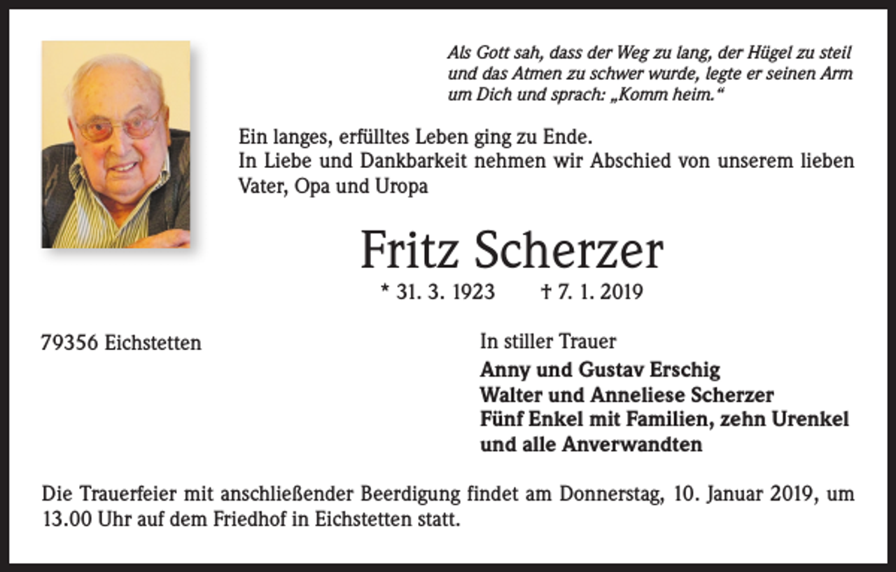 <p>Als Gott sah, dass der Weg zu lang, der Hügel zu steil<br />und das Atmen zu schwer wurde, legte er seinen Arm<br />um Dich und sprach: „Komm heim.“</p><p>Ein langes, erfülltes Leben ging zu Ende.<br />In Liebe und Dankbarkeit nehmen wir Abschied von unserem lieben<br />Vater, Opa und Uropa</p><p>Fritz Scherzer<br />* 31. 3. 1923 † 7. 1. 2019</p><p>79356 Eichstetten</p><p>In stiller Trauer<br />Anny und Gustav Erschig<br />Walter und Anneliese Scherzer<br />Fünf Enkel mit Familien, zehn Urenkel<br />und alle Anverwandten</p><p>Die Trauerfeier mit anschließender Beerdigung findet am Donnerstag, 10. Januar 2019, um<br />13.00 Uhr auf dem Friedhof in Eichstetten statt.</p>
