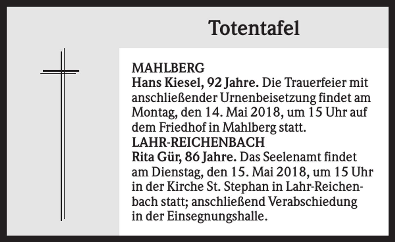 <p>Totentafel<br />MAHLBERG<br />Hans Kiesel, 92 Jahre. Die Trauerfeier mit<br />anschließender Urnenbeisetzung findet am<br />Montag, den 14. Mai 2018, um 15 Uhr auf<br />dem Friedhof in Mahlberg statt.<br />LAHR-REICHENBACH<br />Rita Gür, 86 Jahre. Das Seelenamt findet<br />am Dienstag, den 15. Mai 2018, um 15 Uhr<br />in der Kirche St. Stephan in Lahr-Reichenbach statt; anschließend Verabschiedung<br />in der Einsegnungshalle.</p>