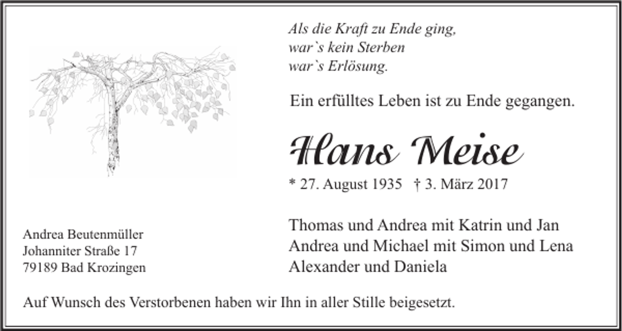 <p>Als die Kraft zu Ende ging,<br />war`s kein Sterben<br />war`s Erlösung.</p><p>Ein erfülltes Leben ist zu Ende gegangen.</p><p>Hans Meise<br />* 27. August 1935 † 3. März 2017<br />Andrea Beutenmüller<br />Johanniter Straße 19189 Bad Krozingen</p><p>Thomas und Andrea mit Katrin und Jan<br />Andrea und Michael mit Simon und Lena<br />Alexander und Daniela</p><p>Auf Wunsch des Verstorbenen haben wir Ihn in aller Stille beigesetzt.</p>