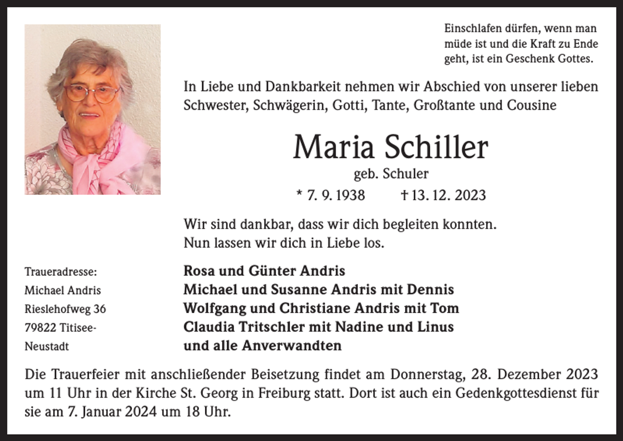 <p>Einschlafen dürfen, wenn man<br />müde ist und die Kraft zu Ende<br />geht, ist ein Geschenk Gottes.</p><p>In Liebe und Dankbarkeit nehmen wir Abschied von unserer lieben<br />Schwester, Schwägerin, Gotti, Tante, Großtante und Cousine</p><p>Maria Schiller<br />geb. Schuler<br />* 7. 9. 1938<br />† 13. 12. 2023</p><p>Wir sind dankbar, dass wir dich begleiten konnten.<br />Nun lassen wir dich in Liebe los.<br />Traueradresse:<br />Michael Andris<br />Rieslehofweg 36<br />79822 Titisee-<br />Neustadt</p><p>Rosa und Günter Andris<br />Michael und Susanne Andris mit Dennis<br />Wolfgang und Christiane Andris mit Tom<br />Claudia Tritschler mit Nadine und Linus<br />und alle Anverwandten</p><p>Die Trauerfeier mit anschließender Beisetzung findet am Donnerstag, 28. Dezember 2023<br />um 11 Uhr in der Kirche St. Georg in Freiburg statt. Dort ist auch ein Gedenkgottesdienst für<br />sie am 7. Januar 2024 um 18 Uhr.</p>