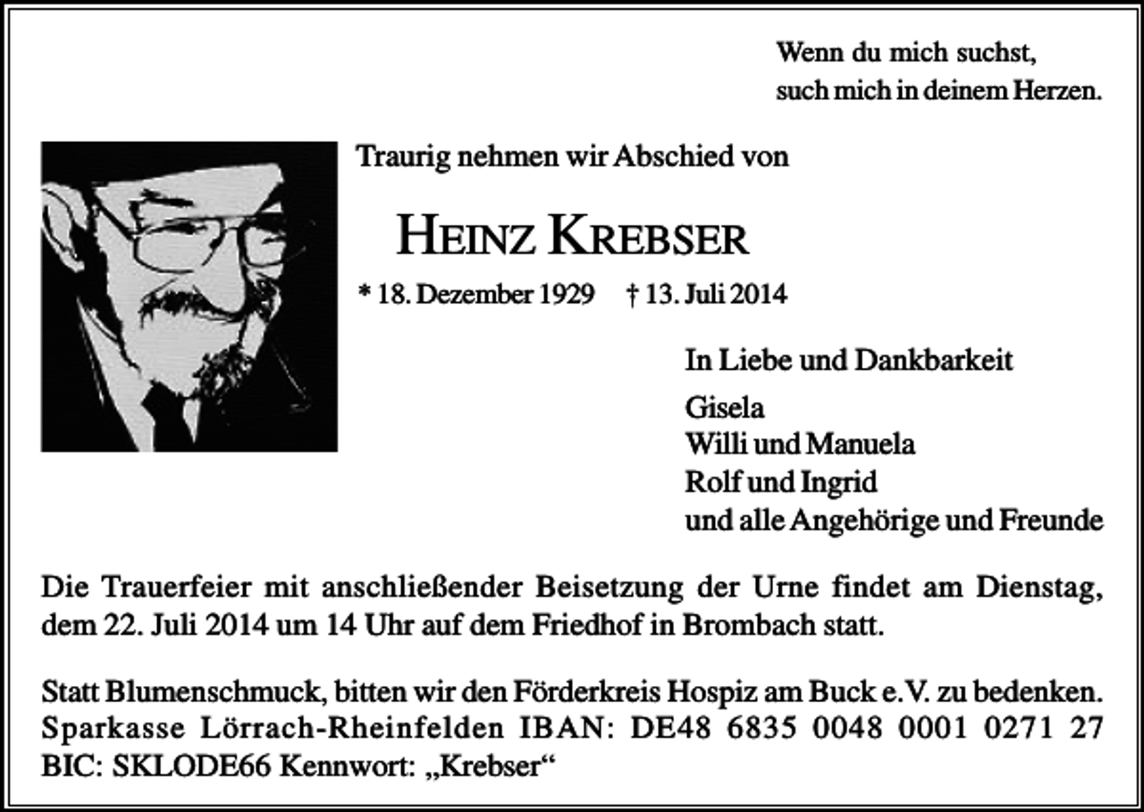 <p>Wenn du mich suchst,<br />such mich in deinem Herzen.</p><p>Traurig nehmen wir Abschied von</p><p>HEINZ KREBSER<br />* 18. Dezember 1929</p><p>† 13. Juli 2014</p><p>In Liebe und Dankbarkeit<br />Gisela<br />Willi und Manuela<br />Rolf und Ingrid<br />und alle Angehörige und Freunde<br />Die Trauerfeier mit anschließender Beisetzung der Urne findet am Dienstag,<br />dem 22. Juli 2014 um 14 Uhr auf dem Friedhof in Brombach statt.<br />Statt Blumenschmuck, bitten wir den Förderkreis Hospiz am Buck e.V. zu bedenken.<br />Sparkasse Lörrach-Rheinfelden IBAN: DE48 6835 0048 0001 0271 27<br />BIC: SKLODE66 Kennwort: „Krebser“</p>