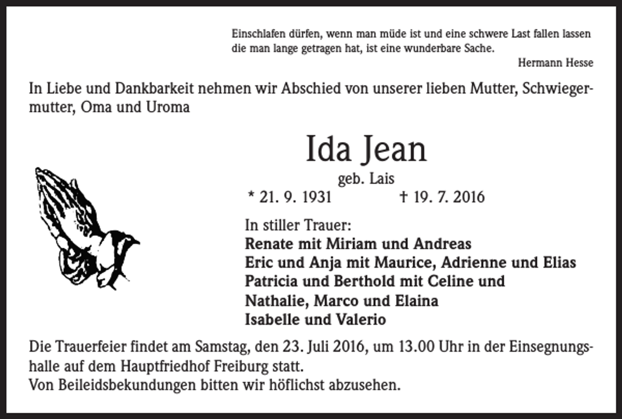 <p>Einschlafen dürfen, wenn man müde ist und eine schwere Last fallen lassen<br />die man lange getragen hat, ist eine wunderbare Sache.</p><p>Hermann Hesse</p><p>In Liebe und Dankbarkeit nehmen wir Abschied von unserer lieben Mutter, Schwiegermutter, Oma und Uroma</p><p>Ida Jean</p><p>geb. Lais<br />* 21. 9. 1931 † 19. 7. 2016<br />In stiller Trauer:<br />Renate mit Miriam und Andreas<br />Eric und Anja mit Maurice, Adrienne und Elias<br />Patricia und Berthold mit Celine und<br />Nathalie, Marco und Elaina<br />Isabelle und Valerio<br />Die Trauerfeier findet am Samstag, den 23. Juli 2016, um 13.00 Uhr in der Einsegnungshalle auf dem Hauptfriedhof Freiburg statt.<br />Von Beileidsbekundungen bitten wir höflichst abzusehen.</p>