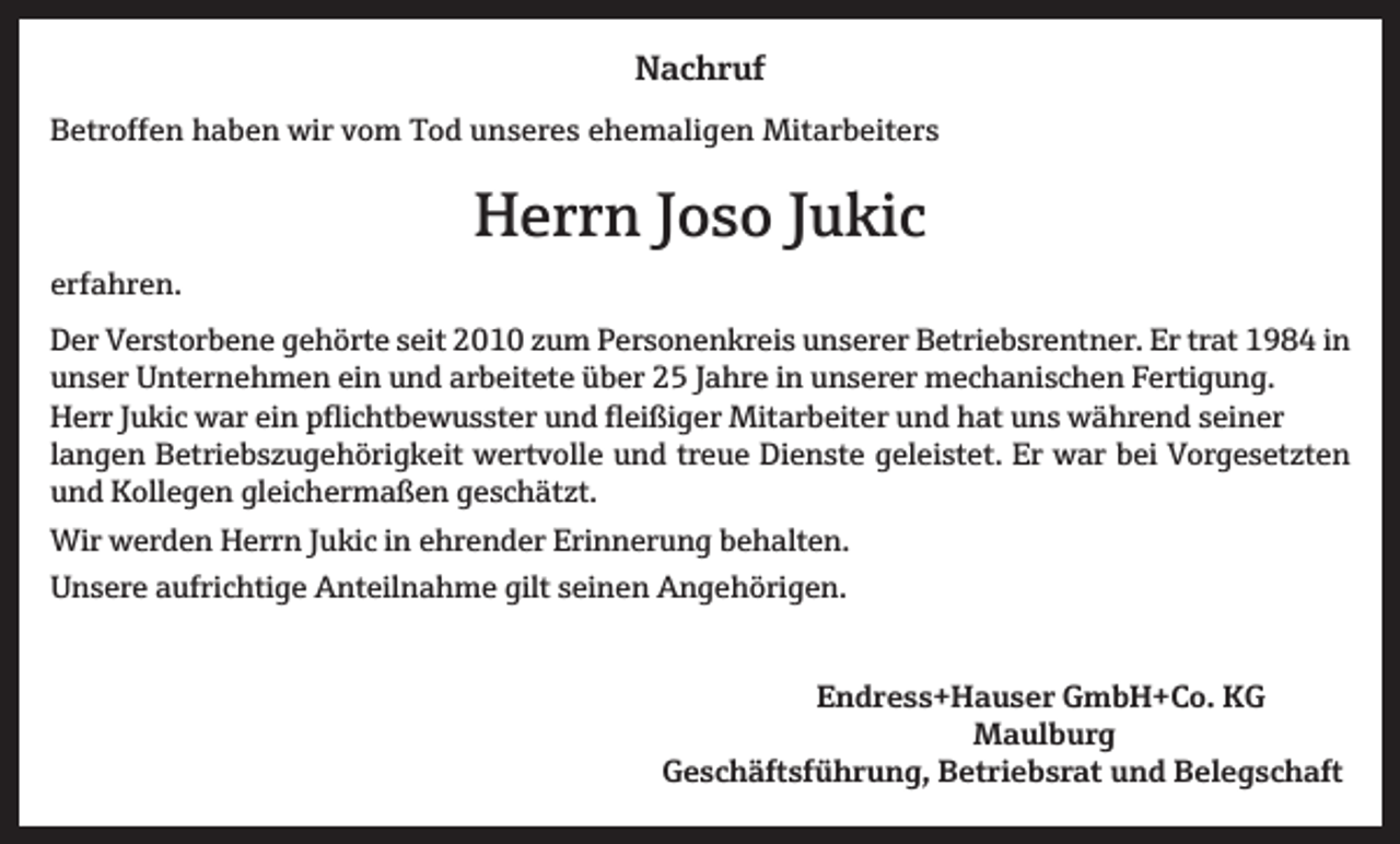 <p>Nachruf<br />Betroffen haben wir vom Tod unseres ehemaligen Mitarbeiters</p><p>Herrn Joso Jukic<br />erfahren.<br />Der Verstorbene gehörte seit 2010 zum Personenkreis unserer Betriebsrentner. Er trat 1984 in<br />unser Unternehmen ein und arbeitete über 25 Jahre in unserer mechanischen Fertigung.<br />Herr Jukic war ein pflichtbewusster und fleißiger Mitarbeiter und hat uns während seiner<br />langen Betriebszugehörigkeit wertvolle und treue Dienste geleistet. Er war bei Vorgesetzten<br />und Kollegen gleichermaßen geschätzt.<br />Wir werden Herrn Jukic in ehrender Erinnerung behalten.<br />Unsere aufrichtige Anteilnahme gilt seinen Angehörigen.<br />Endress+Hauser GmbH+Co. KG<br />Maulburg</p><p>Geschäftsführung, Betriebsrat und Belegschaft</p>