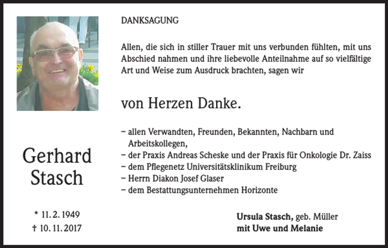 <p>DANKSAGUNG<br />Allen, die sich in stiller Trauer mit uns verbunden fühlten, mit uns<br />Abschied nahmen und ihre liebevolle Anteilnahme auf so vielfältige<br />Art und Weise zum Ausdruck brachten, sagen wir</p><p>von Herzen Danke.</p><p>Gerhard<br />Stasch<br />* 11. 2. 1949<br />† 10. 11. 2017</p><p>– allen Verwandten, Freunden, Bekannten, Nachbarn und<br />Arbeitskollegen,<br />– der Praxis Andreas Scheske und der Praxis für Onkologie Dr. Zaiss<br />– dem Pflegenetz Universitätsklinikum Freiburg<br />– Herrn Diakon Josef Glaser<br />– dem Bestattungsunternehmen Horizonte<br />Ursula Stasch, geb. Müller<br />mit Uwe und Melanie</p>