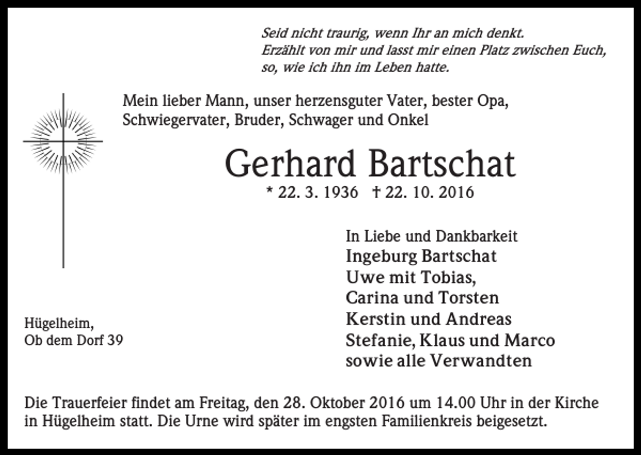 <p>Seid nicht traurig, wenn Ihr an mich denkt.<br />Erzählt von mir und lasst mir einen Platz zwischen Euch,<br />so, wie ich ihn im Leben hatte.</p><p>Mein lieber Mann, unser herzensguter Vater, bester Opa,<br />Schwiegervater, Bruder, Schwager und Onkel</p><p>Gerhard Bartschat<br />* 22. 3. 1936 † 22. 10. 2016</p><p>Hügelheim,<br />Ob dem Dorf 39</p><p>In Liebe und Dankbarkeit<br />Ingeburg Bartschat<br />Uwe mit Tobias,<br />Carina und Torsten<br />Kerstin und Andreas<br />Stefanie, Klaus und Marco<br />sowie alle Verwandten</p><p>Die Trauerfeier findet am Freitag, den 28. Oktober 2016 um 14.00 Uhr in der Kirche<br />in Hügelheim statt. Die Urne wird später im engsten Familienkreis beigesetzt.</p>