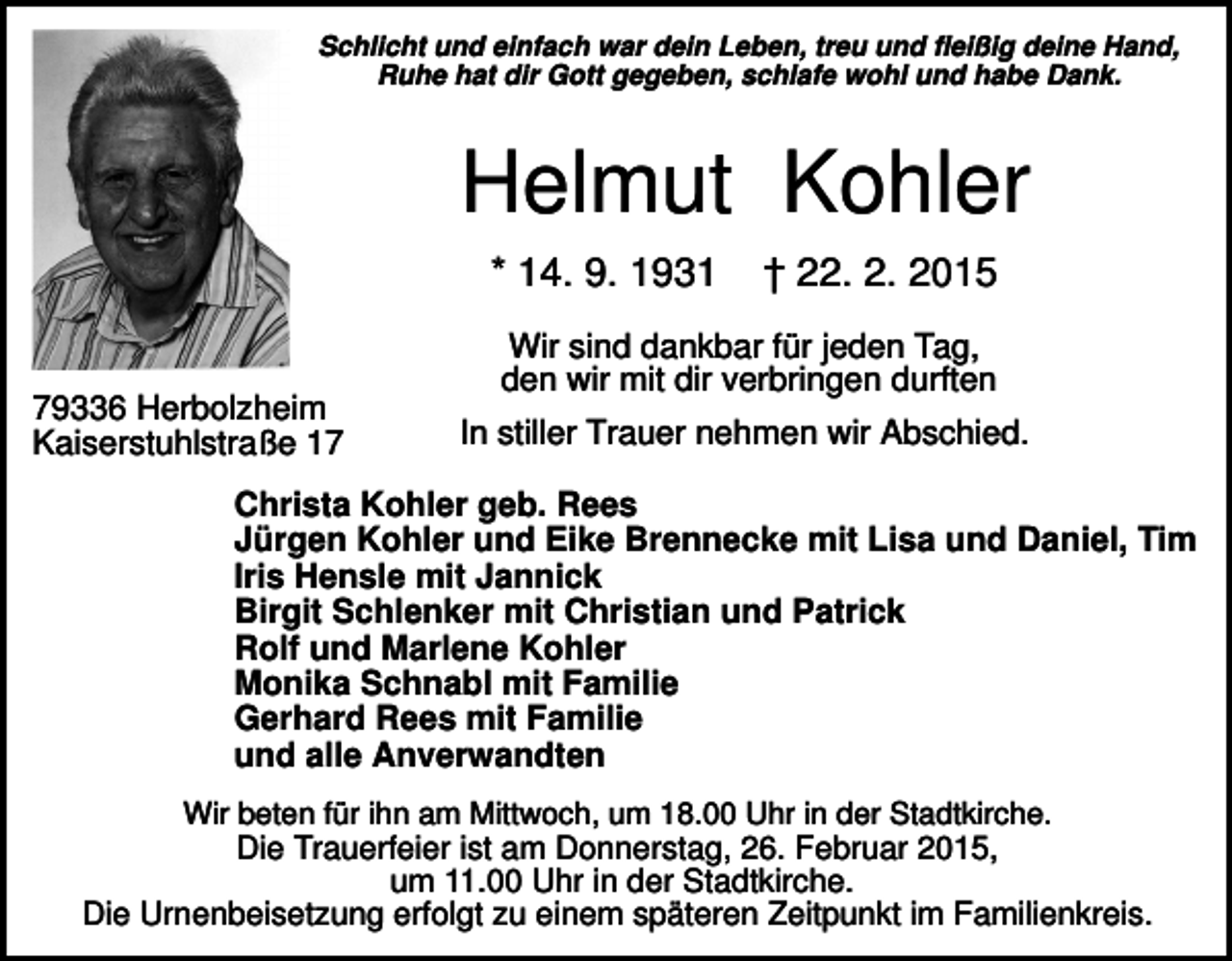 <p>Schlicht und einfach war dein Leben, treu und fleißig deine Hand,<br />Ruhe hat dir Gott gegeben, schlafe wohl und habe Dank.</p><p>Helmut Kohler<br />* 14. 9. 1931</p><p>79336 Herbolzheim<br />Kaiserstuhlstraße 17</p><p>† 22. 2. 2015</p><p>Wir sind dankbar für jeden Tag,<br />den wir mit dir verbringen durften<br />In stiller Trauer nehmen wir Abschied.</p><p>Christa Kohler geb. Rees<br />Jürgen Kohler und Eike Brennecke mit Lisa und Daniel, Tim<br />Iris Hensle mit Jannick<br />Birgit Schlenker mit Christian und Patrick<br />Rolf und Marlene Kohler<br />Monika Schnabl mit Familie<br />Gerhard Rees mit Familie<br />und alle Anverwandten<br />Wir beten für ihn am Mittwoch, um 18.00 Uhr in der Stadtkirche.</p><p>Die Trauerfeier ist am Donnerstag, 26. Februar 2015,<br />um 11.00 Uhr in der Stadtkirche.<br />Die Urnenbeisetzung erfolgt zu einem späteren Zeitpunkt im Familienkreis.</p>