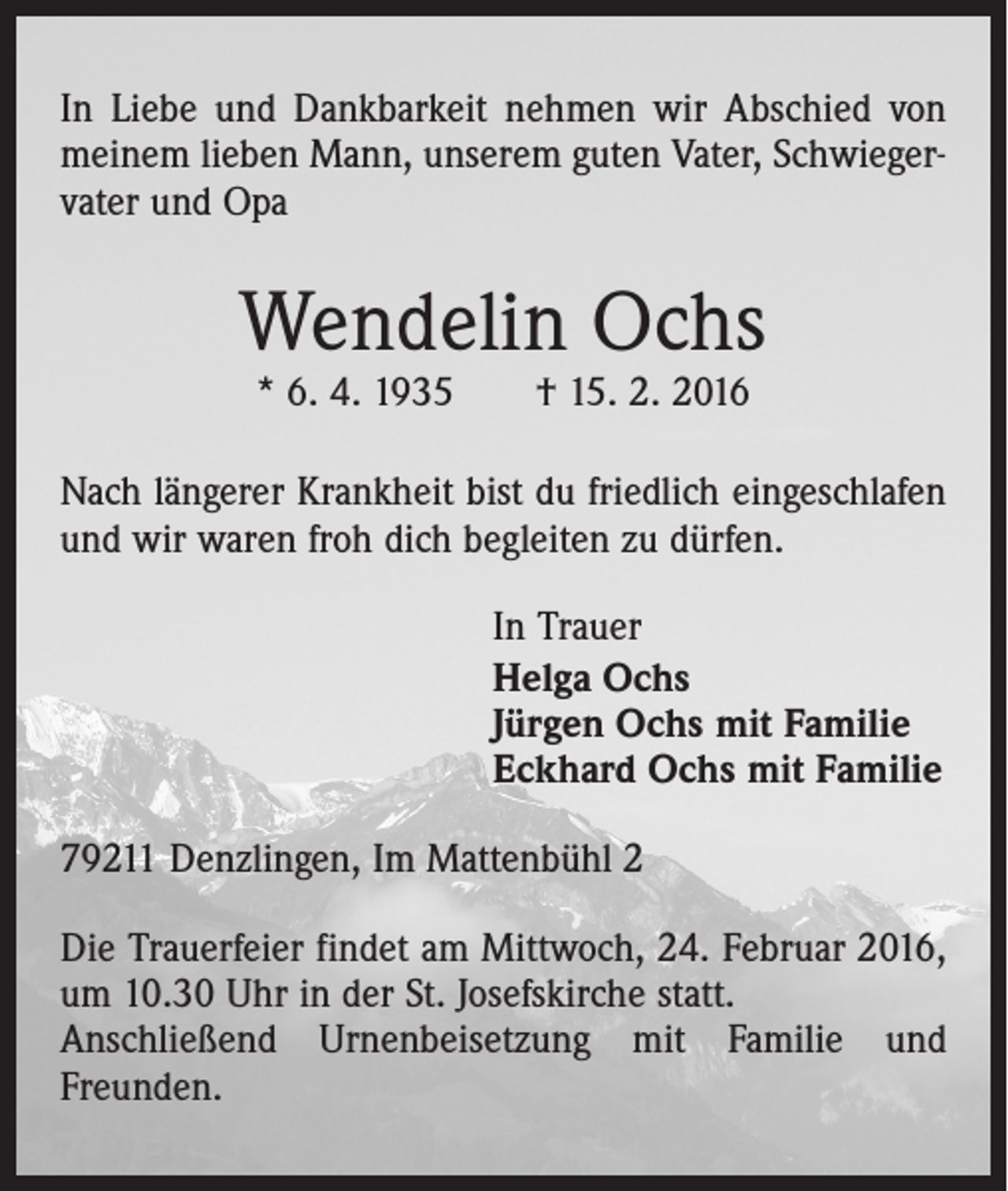 <p>In Liebe und Dankbarkeit nehmen wir Abschied von<br />meinem lieben Mann, unserem guten Vater, Schwiegervater und Opa</p><p>Wendelin Ochs<br />* 6. 4. 1935 † 15. 2. 2016</p><p>Nach längerer Krankheit bist du friedlich eingeschlafen<br />und wir waren froh dich begleiten zu dürfen.<br />In Trauer<br />Helga Ochs<br />Jürgen Ochs mit Familie<br />Eckhard Ochs mit Familie<br />79211 Denzlingen, Im Mattenbühl 2<br />Die Trauerfeier findet am Mittwoch, 24. Februar 2016,<br />um 10.30 Uhr in der St. Josefskirche statt.<br />Anschließend Urnenbeisetzung mit Familie und<br />Freunden.</p>